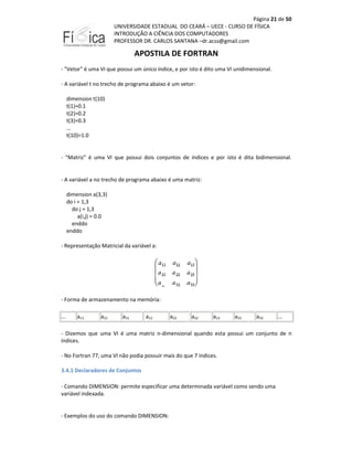 Página 21 de 50
UNIVERSIDADE ESTADUAL DO CEARÁ – UECE - CURSO DE FÍSICA
INTRODUÇÃO A CIÊNCIA DOS COMPUTADORES
PROFESSOR DR. CARLOS SANTANA –dr.acss@gmail.com

APOSTILA DE FORTRAN
- "Vetor" é uma VI que possui um único índice, e por isto é dito uma VI unidimensional.
- A variável t no trecho de programa abaixo é um vetor:
dimension t(10)
t(1)=0.1
t(2)=0.2
t(3)=0.3
...
t(10)=1.0

- "Matriz" é uma VI que possui dois conjuntos de índices e por isto é dita bidimensional.

- A variável a no trecho de programa abaixo é uma matriz:
dimension a(3,3)
do i = 1,3
do j = 1,3
a(i,j) = 0.0
enddo
enddo
- Representação Matricial da variável a:

- Forma de armazenamento na memória:
...

a11

a21

a31

a12

a22

a32

a13

a23

a33

...

- Dizemos que uma VI é uma matriz n-dimensional quando esta possui um conjunto de n
índices.
- No Fortran 77, uma VI não podia possuir mais do que 7 índices.
3.4.1 Declaradores de Conjuntos
- Comando DIMENSION: permite especificar uma determinada variável como sendo uma
variável indexada.

- Exemplos do uso do comando DIMENSION:

 