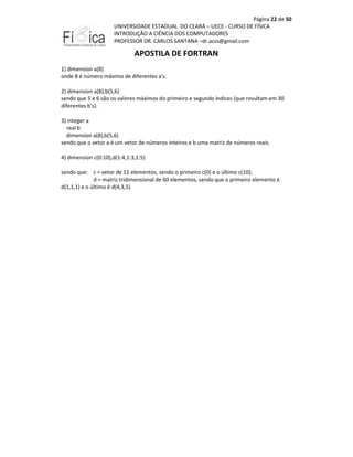 Página 22 de 50
UNIVERSIDADE ESTADUAL DO CEARÁ – UECE - CURSO DE FÍSICA
INTRODUÇÃO A CIÊNCIA DOS COMPUTADORES
PROFESSOR DR. CARLOS SANTANA –dr.acss@gmail.com

APOSTILA DE FORTRAN
1) dimension a(8)
onde 8 é número máximo de diferentes a's.
2) dimension a(8),b(5,6)
sendo que 5 e 6 são os valores máximos do primeiro e segundo índices (que resultam em 30
diferentes b's).
3) integer a
real b
dimension a(8),b(5,6)
sendo que o vetor a é um vetor de números inteiros e b uma matriz de números reais.
4) dimension c(0:10),d(1:4,1:3,1:5)
sendo que: c = vetor de 11 elementos, sendo o primeiro c(0) e o último c(10);
d = matriz tridimensional de 60 elementos, sendo que o primeiro elemento é
d(1,1,1) e o último é d(4,3,5)

 
