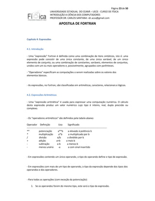 Página 23 de 50
UNIVERSIDADE ESTADUAL DO CEARÁ – UECE - CURSO DE FÍSICA
INTRODUÇÃO A CIÊNCIA DOS COMPUTADORES
PROFESSOR DR. CARLOS SANTANA –dr.acss@gmail.com

APOSTILA DE FORTRAN

Capítulo 4: Expressões

4.1. Introdução
- Uma "expressão" Fortran é definida como uma combinação de itens sintáticos, isto é: uma
expressão pode consistir de uma única constante, de uma única variável, de um único
elemento de conjunto, ou uma combinação de constantes, variáveis, elementos de conjuntos,
unidos com um ou mais operadores e, possivelmente, agrupados com parênteses.
- "Operadores" especificam as computações a serem realizadas sobre os valores dos
elementos básicos.

- As expressões, no Fortran, são classificadas em aritméticas, caracteres, relacionais e lógicas.

4.2. Expressões Aritméticas
- Uma "expressão aritmética" é usada para expressar uma computação numérica. O cálculo
desta expressão produz um valor numérico cujo tipo é inteiro, real, dupla precisão ou
complexo.

- Os "operadores aritméticos" são definidos pela tabela abaixo:
Operador Definição
Uso
Significado
---------------------------------------------------------------------------------------------------**
potenciação
a**b
a elevado à potência b
*
multiplicação
a*b
a multiplicado por b
/
divisão
a/b
a dividido por b
+
adição
a+b
a mais b
subtração
a-b
a menos b
menos unário
-a
a com sinal invertido

- Em expressões contendo um único operando, o tipo do operando define o tipo de expressão.

- Em expressões com mais de um tipo de operando, o tipo da expressão depende dos tipos dos
operandos e dos operadores.

- Para todas as operações (com exceção da potenciação):
1. Se os operandos forem do mesmo tipo, este será o tipo da expressão.

 