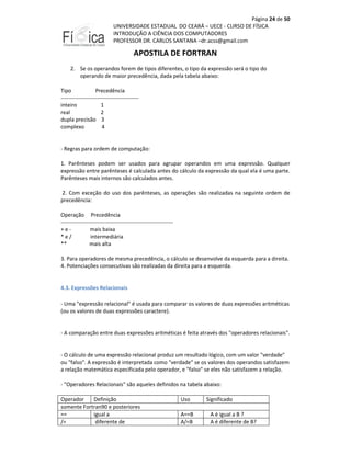 Página 24 de 50
UNIVERSIDADE ESTADUAL DO CEARÁ – UECE - CURSO DE FÍSICA
INTRODUÇÃO A CIÊNCIA DOS COMPUTADORES
PROFESSOR DR. CARLOS SANTANA –dr.acss@gmail.com

APOSTILA DE FORTRAN
2. Se os operandos forem de tipos diferentes, o tipo da expressão será o tipo do
operando de maior precedência, dada pela tabela abaixo:
Tipo
Precedência
------------------------------------------inteiro
1
real
2
dupla precisão 3
complexo
4

- Regras para ordem de computação:
1. Parênteses podem ser usados para agrupar operandos em uma expressão. Qualquer
expressão entre parênteses é calculada antes do cálculo da expressão da qual ela é uma parte.
Parênteses mais internos são calculados antes.
2. Com exceção do uso dos parênteses, as operações são realizadas na seguinte ordem de
precedência:
Operação Precedência
-------------------------------------------------------------+emais baixa
*e/
intermediária
**
mais alta
3. Para operadores de mesma precedência, o cálculo se desenvolve da esquerda para a direita.
4. Potenciações consecutivas são realizadas da direita para a esquerda.

4.3. Expressões Relacionais
- Uma "expressão relacional" é usada para comparar os valores de duas expressões aritméticas
(ou os valores de duas expressões caractere).

- A comparação entre duas expressões aritméticas é feita através dos "operadores relacionais".

- O cálculo de uma expressão relacional produz um resultado lógico, com um valor "verdade"
ou "falso". A expressão é interpretada como "verdade" se os valores dos operandos satisfazem
a relação matemática especificada pelo operador, e "falso" se eles não satisfazem a relação.
- "Operadores Relacionais" são aqueles definidos na tabela abaixo:
Operador
Definição
somente Fortran90 e posteriores
==
igual a
/=
diferente de

Uso
A==B
A/=B

Significado
A é igual a B ?
A é diferente de B?

 