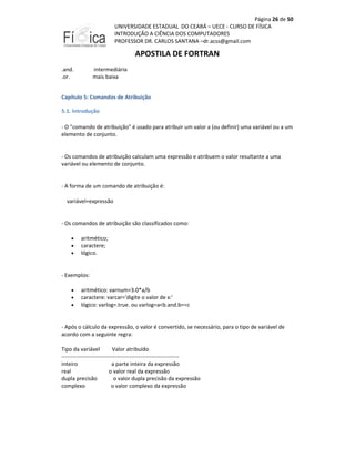 Página 26 de 50
UNIVERSIDADE ESTADUAL DO CEARÁ – UECE - CURSO DE FÍSICA
INTRODUÇÃO A CIÊNCIA DOS COMPUTADORES
PROFESSOR DR. CARLOS SANTANA –dr.acss@gmail.com

APOSTILA DE FORTRAN
.and.
.or.

intermediária
mais baixa

Capítulo 5: Comandos de Atribuição
5.1. Introdução
- O "comando de atribuição" é usado para atribuir um valor a (ou definir) uma variável ou a um
elemento de conjunto.

- Os comandos de atribuição calculam uma expressão e atribuem o valor resultante a uma
variável ou elemento de conjunto.

- A forma de um comando de atribuição é:
variável=expressão

- Os comandos de atribuição são classificados como:
•
•
•

aritmético;
caractere;
lógico.

- Exemplos:
•
•
•

aritmético: varnum=3.0*a/b
caractere: varcar='digite o valor de x:'
lógico: varlog=.true. ou varlog=a<b.and.b==c

- Após o cálculo da expressão, o valor é convertido, se necessário, para o tipo de variável de
acordo com a seguinte regra:
Tipo da variável
Valor atribuído
---------------------------------------------------------------inteiro
a parte inteira da expressão
real
o valor real da expressão
dupla precisão
o valor dupla precisão da expressão
complexo
o valor complexo da expressão

 