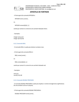 Página 28 de 50
UNIVERSIDADE ESTADUAL DO CEARÁ – UECE - CURSO DE FÍSICA
INTRODUÇÃO A CIÊNCIA DOS COMPUTADORES
PROFESSOR DR. CARLOS SANTANA –dr.acss@gmail.com

APOSTILA DE FORTRAN
- A forma geral do comando INTEGER é:
INTEGER nome [,nome]...
ou
INTEGER nomevi[(d[,d]...)]
sendo que nomevi é o nome de uma variável indexada inteira.

- Exemplos:
integer soma,cont
integer a(0:10,0:8)

6.3.2. Comando REAL
- O comando REAL é usado para declarar variáveis reais.

- A forma geral do comando REAL é:
REAL nome[,nome]...
ou
REAL nomevi[(d[,d]...)]
sendo que nomevi é o nome de uma variável indexada real.

- Exemplos:
real a,b,c
real d(1:10,1:8)

6.3.3. Comando DOUBLE PRECISION
- O comando DOUBLE PRECISION é usado para duplicar o número de algarismos significativos
de uma variável ou de um conjunto.

- A forma geral do comando DOUBLE PRECISION é:
DOUBLE PRECISION nome[,nome]...

 