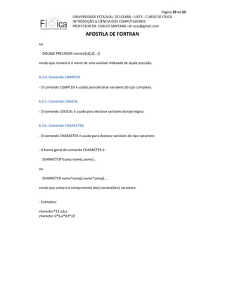 Página 29 de 50
UNIVERSIDADE ESTADUAL DO CEARÁ – UECE - CURSO DE FÍSICA
INTRODUÇÃO A CIÊNCIA DOS COMPUTADORES
PROFESSOR DR. CARLOS SANTANA –dr.acss@gmail.com

APOSTILA DE FORTRAN
ou
DOUBLE PRECISION nomevi[(d[,d]...)]
sendo que nomevi é o nome de uma variável indexada de dupla precisão.

6.3.4. Comando COMPLEX
- O comando COMPLEX é usado para declarar variáveis do tipo complexo.

6.3.5. Comando LOGICAL
- O comando LOGICAL é usado para declarar variáveis do tipo lógico.

6.3.6. Comando CHARACTER
- O comando CHARACTER é usado para declarar variáveis do tipo caractere.

- A forma geral do comando CHARACTER é:
CHARACTER*comp nome[,nome]...
ou
CHARACTER nome*comp[,nome*comp]...
sendo que comp é o comprimento da(s) variável(eis) caractere.

- Exemplos:
character*12 a,b,c
character d*5,e*4,f*10

 