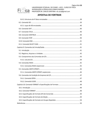 Página 3 de 50
UNIVERSIDADE ESTADUAL DO CEARÁ – UECE - CURSO DE FÍSICA
INTRODUÇÃO A CIÊNCIA DOS COMPUTADORES
PROFESSOR DR. CARLOS SANTANA –dr.acss@gmail.com

APOSTILA DE FORTRAN
8.4.3. Estruturas de IF bloco encaixados ............................................................................. 38
8.5. Comando DO .................................................................................................................... 39
8.5.1. Laços de DO encaixados ............................................................................................ 40
8.6. Comando EXIT................................................................................................................... 40
8.7. Comando CYCLE ................................................................................................................ 40
8.8. Comando CONTINUE ........................................................................................................ 40
8.9. Comando STOP ................................................................................................................. 40
8.10. Comando END................................................................................................................. 41
8.11. Comando SELECT CASE ................................................................................................... 41
Capítulo 9: Comandos de Entrada/Saída ..................................................................................... 41
9.1. Introdução ........................................................................................................................ 41
9.2. Registros, Arquivos e Unidades ........................................................................................ 42
9.3. Componentes dos Comandos de E/S................................................................................ 43
9.3.2. Lista de E/S................................................................................................................. 44
9.4. Comandos READ ............................................................................................................... 45
9.4.1. Comandos READ seqüenciais .................................................................................... 45
9.5. Comandos WRITE (PRINT) ................................................................................................ 46
9.5.1. Comandos WRITE (PRINT) seqüenciais...................................................................... 46
9.6. Comandos de Condição de Arquivos de E/S ..................................................................... 47
9.6.1. Comando OPEN ......................................................................................................... 47
9.6.2. Comando CLOSE ........................................................................................................ 48
Capítulo 10: Comando FORMAT e Especificações de Formato ................................................... 48
10.1. Introdução ...................................................................................................................... 48
10.2. Comando FORMAT ......................................................................................................... 48
10.3. Especificações de Formato (EF) de Conversão ............................................................... 49
10.4. Especificações de Formato de Edição............................................................................. 49
10.5. Especificações de Formato em Grupos Repetidos ......................................................... 50
Referências .................................................................................................................................. 50

 