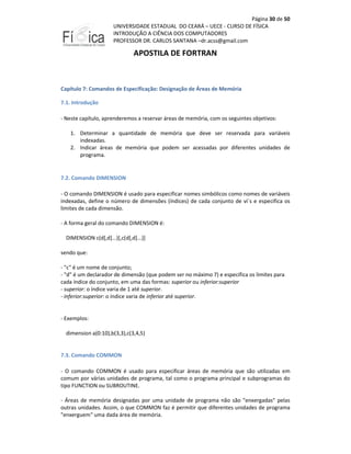 Página 30 de 50
UNIVERSIDADE ESTADUAL DO CEARÁ – UECE - CURSO DE FÍSICA
INTRODUÇÃO A CIÊNCIA DOS COMPUTADORES
PROFESSOR DR. CARLOS SANTANA –dr.acss@gmail.com

APOSTILA DE FORTRAN

Capítulo 7: Comandos de Especificação: Designação de Áreas de Memória
7.1. Introdução
- Neste capítulo, aprenderemos a reservar áreas de memória, com os seguintes objetivos:
1. Determinar a quantidade de memória que deve ser reservada para variáveis
indexadas.
2. Indicar áreas de memória que podem ser acessadas por diferentes unidades de
programa.

7.2. Comando DIMENSION
- O comando DIMENSION é usado para especificar nomes simbólicos como nomes de variáveis
indexadas, define o número de dimensões (índices) de cada conjunto de vi´s e especifica os
limites de cada dimensão.
- A forma geral do comando DIMENSION é:
DIMENSION c(d[,d]...)[,c(d[,d]...)]
sendo que:
- "c" é um nome de conjunto;
- "d" é um declarador de dimensão (que podem ser no máximo 7) e especifica os limites para
cada índice do conjunto, em uma das formas: superior ou inferior:superior
- superior: o índice varia de 1 até superior.
- inferior:superior: o índice varia de inferior até superior.

- Exemplos:
dimension a(0:10),b(3,3),c(3,4,5)

7.3. Comando COMMON
- O comando COMMON é usado para especificar áreas de memória que são utilizadas em
comum por várias unidades de programa, tal como o programa principal e subprogramas do
tipo FUNCTION ou SUBROUTINE.
- Áreas de memória designadas por uma unidade de programa não são "enxergadas" pelas
outras unidades. Assim, o que COMMON faz é permitir que diferentes unidades de programa
"enxerguem" uma dada área de memória.

 