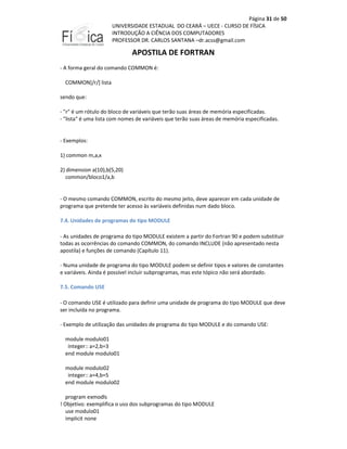 Página 31 de 50
UNIVERSIDADE ESTADUAL DO CEARÁ – UECE - CURSO DE FÍSICA
INTRODUÇÃO A CIÊNCIA DOS COMPUTADORES
PROFESSOR DR. CARLOS SANTANA –dr.acss@gmail.com

APOSTILA DE FORTRAN
- A forma geral do comando COMMON é:
COMMON[/r/] lista
sendo que:
- "r" é um rótulo do bloco de variáveis que terão suas áreas de memória especificadas.
- "lista" é uma lista com nomes de variáveis que terão suas áreas de memória especificadas.

- Exemplos:
1) common m,a,x
2) dimension a(10),b(5,20)
common/bloco1/a,b

- O mesmo comando COMMON, escrito do mesmo jeito, deve aparecer em cada unidade de
programa que pretende ter acesso às variáveis definidas num dado bloco.
7.4. Unidades de programas do tipo MODULE
- As unidades de programa do tipo MODULE existem a partir do Fortran 90 e podem substituir
todas as ocorrências do comando COMMON, do comando INCLUDE (não apresentado nesta
apostila) e funções de comando (Capítulo 11).
- Numa unidade de programa do tipo MODULE podem se definir tipos e valores de constantes
e variáveis. Ainda é possível incluir subprogramas, mas este tópico não será abordado.
7.5. Comando USE
- O comando USE é utilizado para definir uma unidade de programa do tipo MODULE que deve
ser incluída no programa.
- Exemplo de utilização das unidades de programa do tipo MODULE e do comando USE:
module modulo01
integer:: a=2,b=3
end module modulo01
module modulo02
integer:: a=4,b=5
end module modulo02
program exmodls
! Objetivo: exemplifica o uso dos subprogramas do tipo MODULE
use modulo01
implicit none

 
