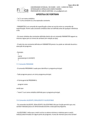 Página 33 de 50
UNIVERSIDADE ESTADUAL DO CEARÁ – UECE - CURSO DE FÍSICA
INTRODUÇÃO A CIÊNCIA DOS COMPUTADORES
PROFESSOR DR. CARLOS SANTANA –dr.acss@gmail.com

APOSTILA DE FORTRAN
- "ns" é um nome simbólico.
- "e" é uma constante ou uma expressão constante.

- PARAMETER é um comando de especificação e deve ser escrito entre os comandos de
especificação. Porém cada constante simbólica deve ser definida antes de qualquer referência
a ela.

- Os novos símbolos das constantes definidas dentro de um comando PARAMETER seguem as
mesmas regras para os nomes de variáveis (em relação ao tipo).

- O valor de uma constante definida em PARAMETER jamais é ou pode ser alterado durante a
execução do programa.

- Exemplo:
?
real pi
parameter(pi=3.1415927)
?
7.7. Comando PROGRAM
- O comando PROGRAM é usado para identificar o programa principal.

- Todo programa possui um único programa principal.

- A forma geral de PROGRAM é:
program nome
sendo que:
- "nome" é um nome simbólico definido para o programa principal.

7.8. Comandos ALLOCATE, DEALLOCATE E ALLOCATABLE
- Os comandos ALLOCATE, DEALLOCATE E ALLOCATABLE têm por função permitir que uma
variável indexada possa ser dimensionada durante a execução do programa.

- ALLOCATABLE: indica que a matriz vai ter os valores mínimos e máximos para o seu(s)
índice(s) determinados em algum ponto do programa. A área de memória para esta variável

 