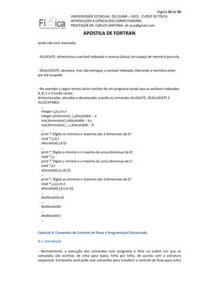Página 34 de 50
UNIVERSIDADE ESTADUAL DO CEARÁ – UECE - CURSO DE FÍSICA
INTRODUÇÃO A CIÊNCIA DOS COMPUTADORES
PROFESSOR DR. CARLOS SANTANA –dr.acss@gmail.com

APOSTILA DE FORTRAN
ainda não está reservada.

- ALLOCATE: dimensiona a variável indexada e reserva (aloca) um espaço de memória para ela.

- DEALLOCATE: desaloca, mas não extingue, a variável indexada, liberando a memória antes
por ela ocupada.

- No exemplo a seguir temos vários trechos de um programa sendo que as variáveis indexadas
A, B, C e D estão sendo
dimensionadas, alocadas e desalocadas usando os comandos ALLOCATE, DEALLOCATE E
ALLOCATABLE:
...
integer i,j,k,l,m,n
integer,dimension(:,:),allocatable :: a
real,dimension(:),allocatable :: b,c
real,dimension(:,:,:),allocatable :: d
...
print *,'Digite os minimos e maximos das 2 dimensoes de A:'
read *,i,j,k,l
allocate(a(i:j,k:l))
...
print *,'Digite o minimo e o maximo da unica dimensao de B:'
read *,i,j
print *,'Digite o minimo e o maximo da unica dimensao de C:'
read *,k,l
allocate(b(i:j),c(k:l))
...
print *,'Digite os minimos e maximos das 3 dimensoes de D:'
read *,i,j,k,l,m,n
allocate(d(i:j,k:l,m:n))
...
deallocate(a,d)
...
deallocate(b)
...
deallocate(c)
...
Capítulo 8: Comandos de Controle de Fluxo e Programação Estruturada
8.1. Introdução
- Normalmente, a execução dos comandos num programa é feita na ordem em que os
comandos são escritos: de cima para baixo, linha por linha, de acordo com a estrutura
seqüencial. Entretanto você pode usar comandos para transferir o controle de fluxo para outra

 