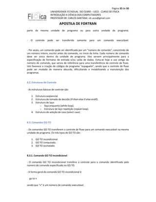 Página 35 de 50
UNIVERSIDADE ESTADUAL DO CEARÁ – UECE - CURSO DE FÍSICA
INTRODUÇÃO A CIÊNCIA DOS COMPUTADORES
PROFESSOR DR. CARLOS SANTANA –dr.acss@gmail.com

APOSTILA DE FORTRAN
parte da mesma unidade de programa ou para outra unidade de programa.

-

O

controle

pode

ser

transferido

somente

para

um

comando

executável.

- Por vezes, um comando pode ser identificado por um "número de comando", consistindo de
um número inteiro, escrito antes do comando, no início da linha. Cada número de comando
deve ser único dentro da unidade de programa. Eles servem principalmente para a
especificação de formatos de entrada e/ou saída de dados. Evita-se hoje o uso antigo do
número de comando, que servia de referência para uma transferência de controle de fluxo.
Isto favorece a criação de códigos de programa "espaguete", sendo que o controle de fluxo
pode ser mudado de maneira absurda, dificultando e inviabilizando a manutenção dos
programas.

8.2. Estruturas de Controle
- As estruturas básicas de controle são:
1. Estrutura seqüencial.
2. Estrutura de tomada de decisão (if-then-else if-else-endif).
3. Estrutura de laço:
o faça-enquanto (while-loop).
o Estrutura de laço repetição (repeat-loop).
4. Estrutura de seleção de caso (select case).

8.3. Comandos GO TO
- Os comandos GO TO transferem o controle de fluxo para um comando executável na mesma
unidade de programa. Os três tipos de GO TO são:
1. GO TO incondicional.
2. GO TO computado.
3. GO TO assinalado.

8.3.1. Comando GO TO incondicional
- O comando GO TO incondicional transfere o controle para o comando identificado pelo
número de comando especificado no GO TO.
- A forma geral do comando GO TO incondicional é:
go to n
sendo que "n" é um número de comando executável.

 