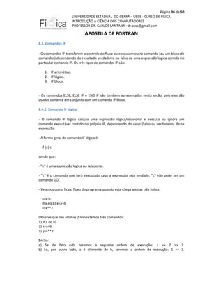 Página 36 de 50
UNIVERSIDADE ESTADUAL DO CEARÁ – UECE - CURSO DE FÍSICA
INTRODUÇÃO A CIÊNCIA DOS COMPUTADORES
PROFESSOR DR. CARLOS SANTANA –dr.acss@gmail.com

APOSTILA DE FORTRAN
8.4. Comandos IF
- Os comandos IF transferem o controle do fluxo ou executam outro comando (ou um bloco de
comandos) dependendo do resultado verdadeiro ou falso de uma expressão lógica contida no
particular comando IF. Os três tipos de comandos IF são:
1. IF aritmético.
2. IF lógico.
3. IF bloco.

- Os comandos ELSE, ELSE IF e END IF são também apresentados nesta seção, pois eles são
usados somente em conjunto com um comando IF bloco.
8.4.1. Comando IF lógico
- O comando IF lógico calcula uma expressão lógica/relacional e executa ou ignora um
comando executável contido no próprio IF, dependendo do valor (falso ou verdadeiro) dessa
expressão.
- A forma geral do comando IF lógico é:
if (e) c
sendo que:
- "e" é uma expressão lógica ou relacional.
- "c" é o comando que será executado caso a expressão seja verdade; "c" não pode ser um
comando DO.
- Vejamos como fica o fluxo do programa quando este chega a estas três linhas:
x=a-b
if(a.eq.b) x=a+b
y=x**2
Observe que nas últimas 2 linhas temos três comandos:
1) if(a.eq.b)
2) x=a+b
3) y=x**2
Então:
a) Se de fato a=b, teremos a seguinte ordem de execução: 1 >> 2 >> 3.
b) Se, por outro lado, a é diferente de b, teremos a ordem de execução: 1 >> 3.

 