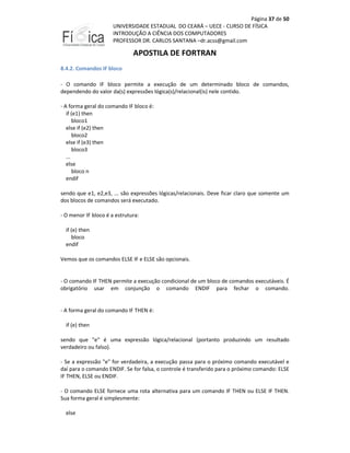 Página 37 de 50
UNIVERSIDADE ESTADUAL DO CEARÁ – UECE - CURSO DE FÍSICA
INTRODUÇÃO A CIÊNCIA DOS COMPUTADORES
PROFESSOR DR. CARLOS SANTANA –dr.acss@gmail.com

APOSTILA DE FORTRAN
8.4.2. Comandos IF bloco
- O comando IF bloco permite a execução de um determinado bloco de comandos,
dependendo do valor da(s) expressões lógica(s)/relacional(is) nele contido.
- A forma geral do comando IF bloco é:
if (e1) then
bloco1
else if (e2) then
bloco2
else if (e3) then
bloco3
...
else
bloco n
endif
sendo que e1, e2,e3, ... são expressões lógicas/relacionais. Deve ficar claro que somente um
dos blocos de comandos será executado.
- O menor IF bloco é a estrutura:
if (e) then
bloco
endif
Vemos que os comandos ELSE IF e ELSE são opcionais.

- O comando IF THEN permite a execução condicional de um bloco de comandos executáveis. É
obrigatório usar em conjunção o comando ENDIF para fechar o comando.

- A forma geral do comando IF THEN é:
if (e) then
sendo que "e" é uma expressão lógica/relacional (portanto produzindo um resultado
verdadeiro ou falso).
- Se a expressão "e" for verdadeira, a execução passa para o próximo comando executável e
daí para o comando ENDIF. Se for falsa, o controle é transferido para o próximo comando: ELSE
IF THEN, ELSE ou ENDIF.
- O comando ELSE fornece uma rota alternativa para um comando IF THEN ou ELSE IF THEN.
Sua forma geral é simplesmente:
else

 