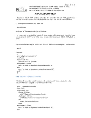 Página 38 de 50
UNIVERSIDADE ESTADUAL DO CEARÁ – UECE - CURSO DE FÍSICA
INTRODUÇÃO A CIÊNCIA DOS COMPUTADORES
PROFESSOR DR. CARLOS SANTANA –dr.acss@gmail.com

APOSTILA DE FORTRAN
- O comando ELSE IF THEN combina as funções dos comandos ELSE e IF THEN, pois fornece
uma rota alternativa e torna possível uma estrutura IF bloco com mais de uma alternativa.
- A forma geral do comando ELSE IF THEN é:
else if (e) then
sendo que "e" é uma expressão lógica/relacional.
- Se a expressão for verdadeira, o controle passa para o próximo comando executável e daí
para o comando ENDIF. Se for falsa, passa para o próximo comando ELSE IF THEN, ELSE ou
ENDIF.

- O comando ENDIF ou END IF finaliza uma estrutura IF bloco. Sua forma geral é simplesmente:
end if
- Exemplo:
...
print *,'Digite a nota do aluno: '
read *,nota
if(nota>=5.0) then
print *,'O aluno foi aprovado.'
elseif(nota>=3.5) then
print *,'O aluno foi reprovado mas podera cursar o RE.'
else
print *,'O aluno foi reprovado e nao podera cursar o RE.'
endif
?
8.4.3. Estruturas de IF bloco encaixados
- Um bloco de comandos executáveis dentro de um comando IF bloco pode conter outra
estrutura IF bloco. E isto pode se repetir indefinidamente.
...
print *,'Digite a nota do aluno: '
read *,nota
if(nota>=5.0) then
if(nota>=9.5) then
print *,'O aluno foi aprovado com louvor.'
elseif(nota>=8.0) then
print *,'O aluno foi aprovado com distincao.'
else
print *,'O aluno foi aprovado.'
endif
elseif(nota>=3.5) then
print *,'O aluno foi reprovado mas podera cursar o RE.'
else

 