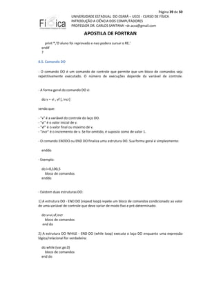 Página 39 de 50
UNIVERSIDADE ESTADUAL DO CEARÁ – UECE - CURSO DE FÍSICA
INTRODUÇÃO A CIÊNCIA DOS COMPUTADORES
PROFESSOR DR. CARLOS SANTANA –dr.acss@gmail.com

APOSTILA DE FORTRAN
print *,'O aluno foi reprovado e nao podera cursar o RE.'
endif
?
8.5. Comando DO
- O comando DO é um comando de controle que permite que um bloco de comandos seja
repetitivamente executado. O número de execuções depende da variável de controle.

- A forma geral do comando DO é:
do v = vi , vf [, incr]
sendo que:
- "v" é a variável do controle do laço DO.
- "vi" é o valor inicial de v.
- "vf" é o valor final ou máximo de v.
- "incr" é o incremento de v. Se for omitido, é suposto como de valor 1.
- O comando ENDDO ou END DO finaliza uma estrutura DO. Sua forma geral é simplesmente:
enddo
- Exemplo:
do i=0,100,5
bloco de comandos
enddo

- Existem duas estruturas DO:
1) A estrutura DO - END DO (repeat loop) repete um bloco de comandos condicionado ao valor
de uma variável de controle que deve variar de modo fixo e pré-determinado:
do v=vi,vf,incr
bloco de comandos
end do
2) A estrutura DO WHILE - END DO (while loop) executa o laço DO enquanto uma expressão
lógica/relacional for verdadeira:
do while (var.ge.0)
bloco de comandos
end do

 