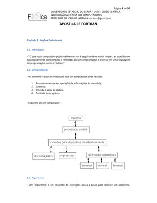 Página 4 de 50
UNIVERSIDADE ESTADUAL DO CEARÁ – UECE - CURSO DE FÍSICA
INTRODUÇÃO A CIÊNCIA DOS COMPUTADORES
PROFESSOR DR. CARLOS SANTANA –dr.acss@gmail.com

APOSTILA DE FORTRAN

Capítulo 1: Noções Preliminares

1.1. Introdução
- "O que todo computador pode realmente fazer é seguir ordens muito simples, as quais foram
cuidadosamente consideradas e refletidas por um programador e escritas em uma linguagem
de programação, como o Fortran."
1.2. Computadores
- Há somente 4 tipos de instruções que um computador pode realizar:
1.
2.
3.
4.

Armazenamento e recuperação de informações da memória;
Cálculos;
Entrada e saída de dados;
Controle de programa.

- Esquema de um computador:

1.3. Algoritmos
- Um "algoritmo" é um conjunto de instruções passo-a-passo para resolver um problema.

 