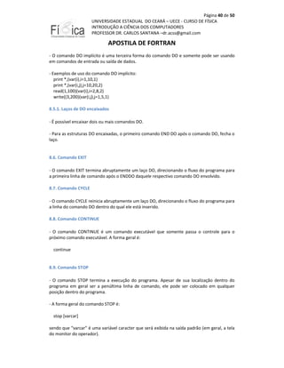 Página 40 de 50
UNIVERSIDADE ESTADUAL DO CEARÁ – UECE - CURSO DE FÍSICA
INTRODUÇÃO A CIÊNCIA DOS COMPUTADORES
PROFESSOR DR. CARLOS SANTANA –dr.acss@gmail.com

APOSTILA DE FORTRAN
- O comando DO implícito é uma terceira forma do comando DO e somente pode ser usando
em comandos de entrada ou saída de dados.
- Exemplos de uso do comando DO implícito:
print *,(var(i),i=1,10,1)
print *,(var(i,j),j=10,20,2)
read(1,100)(var(i),i=2,8,2)
write((3,200)(var(i,j),j=1,5,1)
8.5.1. Laços de DO encaixados
- É possível encaixar dois ou mais comandos DO.
- Para as estruturas DO encaixadas, o primeiro comando END DO após o comando DO, fecha o
laço.

8.6. Comando EXIT
- O comando EXIT termina abruptamente um laço DO, direcionando o fluxo do programa para
a primeira linha de comando após o ENDDO daquele respectivo comando DO envolvido.
8.7. Comando CYCLE
- O comando CYCLE reinicia abruptamente um laço DO, direcionando o fluxo do programa para
a linha do comando DO dentro do qual ele está inserido.
8.8. Comando CONTINUE
- O comando CONTINUE é um comando executável que somente passa o controle para o
próximo comando executável. A forma geral é:
continue

8.9. Comando STOP
- O comando STOP termina a execução do programa. Apesar de sua localização dentro do
programa em geral ser a penúltima linha de comando, ele pode ser colocado em qualquer
posição dentro do programa.
- A forma geral do comando STOP é:
stop [varcar]
sendo que "varcar" é uma variável caracter que será exibida na saída padrão (em geral, a tela
do monitor do operador).

 