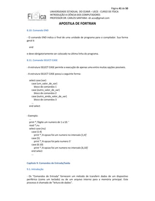 Página 41 de 50
UNIVERSIDADE ESTADUAL DO CEARÁ – UECE - CURSO DE FÍSICA
INTRODUÇÃO A CIÊNCIA DOS COMPUTADORES
PROFESSOR DR. CARLOS SANTANA –dr.acss@gmail.com

APOSTILA DE FORTRAN
8.10. Comando END
- O comando END indica o final de uma unidade de programa para o compilador. Sua forma
geral é:
end
e deve obrigatoriamente ser colocado na última linha do programa.
8.11. Comando SELECT CASE
- A estrutura SELECT CASE permite a execução de apenas uma entre muitas opções possíveis.
- A estrutura SELECT CASE possui a seguinte forma:
select case (var)
case (um_valor_de_var)
bloco de comandos 1
case (outro_valor_de_var)
bloco de comandos 2
case (outro_ainda_valor_de_var)
bloco de comandos 3
...
end select

- Exemplo:
...
print *,'Digite um numero de 1 a 10: '
read *,nu
select case (nu)
case (1:4)
print *,'A opcao foi um numero no intervalo [1,4]'
case (5)
print *,'A opcao foi pelo numero 5'
case (6:10)
print *,'A opcao foi um numero no intervalo [6,10]'
end select
...
Capítulo 9: Comandos de Entrada/Saída
9.1. Introdução
- Os "Comandos de Entrada" fornecem um método de transferir dados de um dispositivo
periférico (como um teclado) ou de um arquivo interno para a memória principal. Este
processo é chamado de "leitura de dados".

 