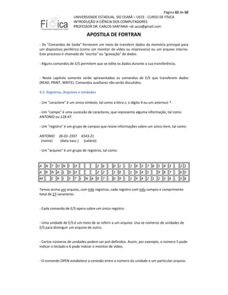 Página 42 de 50
UNIVERSIDADE ESTADUAL DO CEARÁ – UECE - CURSO DE FÍSICA
INTRODUÇÃO A CIÊNCIA DOS COMPUTADORES
PROFESSOR DR. CARLOS SANTANA –dr.acss@gmail.com

APOSTILA DE FORTRAN
- Os "Comandos de Saída" fornecem um meio de transferir dados da memória principal para
um dispositivo periférico (como um monitor de vídeo ou impressora) ou um arquivo interno.
Este processo é chamado de "escrita" ou "gravação" de dados.
- Alguns comandos de E/S permitem que se edite os dados durante a sua transferência.

- Neste capítulo somente serão apresentados os comandos de E/S que transferem dados
(READ, PRINT, WRITE). Comandos auxiliares não serão discutidos.
9.2. Registros, Arquivos e Unidades
- Um "caractere" é um único símbolo, tal como a letra z, o dígito 4 ou um asterisco *.
- Um "campo" é uma sucessão de caracteres, que representa alguma informação, tal como
ANTONIO ou 128.47.
- Um "registro" é um grupo de campos que reúne informações sobre um único item, tal como:
ANTONIO
(nome)

26-01-1937 6543.21
(data nasc.) (salário)

- Um "arquivo" é um grupo de registros, tal como:

A N T

O N I

O

2 6 -

0 1 -

1 9 3 7 6 5 4 3 .

2 1

A R N A L

D O

2 2 -

1 0 -

1 9 4 5

9 8 7 .

6 5

M .

S

N A 0 7 -

0 9 -

1 9 4 2 1 2 3 4 .

5 6

C R I

T

I

Temos acima um arquivo, com três registros, cada registro com três campos e comprimento
total de 27 caracteres.

- Cada comando de E/S opera sobre um único registro.

- Uma unidade de E/S é um meio de se referir a um arquivo. Usa-se números de unidades de
E/S para distinguir um arquivo de outro.

- Certos números de unidades podem ser pré-definidos. Assim, por exemplo, o número 5 pode
indicar o teclado e 6 pode indicar o monitor de vídeo.

- O comando OPEN estabelece a conexão entre o número da unidade e um particular arquivo.

 