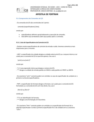 Página 43 de 50
UNIVERSIDADE ESTADUAL DO CEARÁ – UECE - CURSO DE FÍSICA
INTRODUÇÃO A CIÊNCIA DOS COMPUTADORES
PROFESSOR DR. CARLOS SANTANA –dr.acss@gmail.com

APOSTILA DE FORTRAN
9.3. Componentes dos Comandos de E/S
- Os comandos de E/S são constituídos de 3 partes:
comando (especificadores) [lista]
sendo que:
•
•

especificadores definem apropriadamente a execução do comando;
lista define a(s) variável(eis) sobre a(s) qual(is) opera o comando.

9.3.1. Lista de Especificadores de Controle de E/S
- Existem muitos especificadores de controle de entrada e saída. Veremos somente os mais
importantes para o iniciante.

- UNIT: o especificador de unidade designa a unidade externa de E/S ou o arquivo interno a ser
usado para o comando de E/S no qual ele aparece. Seu uso é:
[unit=]u ou [unit=]*
sendo que:
- "u" é uma expressão inteira que designa o número de E/S.
- "*" designa a unidade de entrada padrão em READ e saída padrão em PRINT ou WRITE.

- Os caracteres "unit=" somente podem ser omitidos no caso do especificador de unidade ser o
primeiro na lista de especificadores.

- FMT: o especificador de formato designa o formato a ser usado para o comando de E/S
formatado ou o comando de E/S com lista direta. Seu uso é
[fmt=]f ou [fmt=]*
sendo que:
- "f" é um identificador de formato;
- "*" designa uma formatação em lista direta.

- Os caracteres "fmt=" somente podem ser omitidos se o especificador de formato for o
segundo especificador e ainda o primeiro especificador for o de unidade sem os caracteres
"unit=" .

 