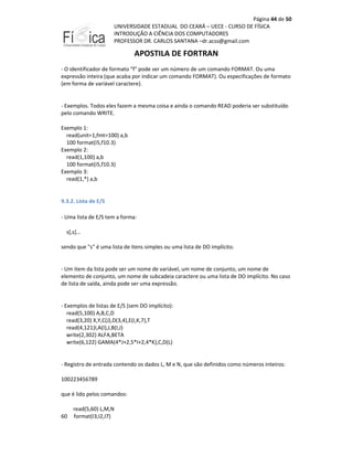 Página 44 de 50
UNIVERSIDADE ESTADUAL DO CEARÁ – UECE - CURSO DE FÍSICA
INTRODUÇÃO A CIÊNCIA DOS COMPUTADORES
PROFESSOR DR. CARLOS SANTANA –dr.acss@gmail.com

APOSTILA DE FORTRAN
- O identificador de formato "f" pode ser um número de um comando FORMAT. Ou uma
expressão inteira (que acaba por indicar um comando FORMAT). Ou especificações de formato
(em forma de variável caractere).

- Exemplos. Todos eles fazem a mesma coisa e ainda o comando READ poderia ser substituído
pelo comando WRITE.
Exemplo 1:
read(unit=1,fmt=100) a,b
100 format(i5,f10.3)
Exemplo 2:
read(1,100) a,b
100 format(i5,f10.3)
Exemplo 3:
read(1,*) a,b

9.3.2. Lista de E/S
- Uma lista de E/S tem a forma:
s[,s]…
sendo que "s" é uma lista de itens simples ou uma lista de DO implícito.

- Um item da lista pode ser um nome de variável, um nome de conjunto, um nome de
elemento de conjunto, um nome de subcadeia caractere ou uma lista de DO implícito. No caso
de lista de saída, ainda pode ser uma expressão.

- Exemplos de listas de E/S (sem DO implícito):
read(5,100) A,B,C,D
read(3,20) X,Y,C(J),D(3,4),E(I,K,7),T
read(4,121)I,A(I),J,B(I,J)
write(2,302) ALFA,BETA
write(6,122) GAMA(4*J+2,5*I+2,4*K),C,D(L)

- Registro de entrada contendo os dados L, M e N, que são definidos como números inteiros:
100223456789
que é lido pelos comandos:

60

read(5,60) L,M,N
format(I3,I2,I7)

 