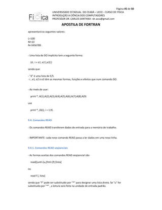 Página 45 de 50
UNIVERSIDADE ESTADUAL DO CEARÁ – UECE - CURSO DE FÍSICA
INTRODUÇÃO A CIÊNCIA DOS COMPUTADORES
PROFESSOR DR. CARLOS SANTANA –dr.acss@gmail.com

APOSTILA DE FORTRAN
apresentará os seguintes valores:
L=100
M=22
N=3456789 .

- Uma lista de DO implícito tem a seguinte forma:
(d , i = e1, e2 [,e3] )
sendo que:
- "d" é uma lista de E/S.
- i , e1, e2 e e3 têm as mesmas formas, funções e efeitos que num comando DO.

- Ao invés de usar:
print *, A(1),A(2),A(3),A(4),A(5),A(6),A(7),A(8),A(9)
use
print *, (A(i), i = 1,9) .

9.4. Comandos READ
- Os comandos READ transferem dados de entrada para a memória de trabalho.

- IMPORTANTE: cada novo comando READ passa a ler dados em uma nova linha.

9.4.1. Comandos READ seqüenciais
- As formas aceitas dos comandos READ seqüencial são:
read([unit=]u,[fmt=]f) [lista]
ou
read f [, lista]
sendo que "f" pode ser substituído por "*" para designar uma lista direta. Se "u" for
substituído por "*" , a leitura será feita na unidade de entrada padrão.

 