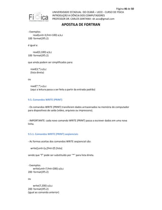 Página 46 de 50
UNIVERSIDADE ESTADUAL DO CEARÁ – UECE - CURSO DE FÍSICA
INTRODUÇÃO A CIÊNCIA DOS COMPUTADORES
PROFESSOR DR. CARLOS SANTANA –dr.acss@gmail.com

APOSTILA DE FORTRAN
- Exemplos:
read(unit=3,fmt=100) a,b,c
100 format(3f5.2)
é igual a:
read(3,100) a,b,c
100 format(3f5.2)
que ainda podem ser simplificados para:
read(3,*) a,b,c
(lista direta)
ou
read(*,*) a,b,c
(aqui a leitura passa a ser feita a partir da entrada padrão)

9.5. Comandos WRITE (PRINT)
- Os comandos WRITE (PRINT) transferem dados armazenados na memória do computador
para dispositivos de saída (vídeo, arquivos ou impressora).

- IMPORTANTE: cada novo comando WRITE (PRINT) passa a escrever dados em uma nova
linha.

9.5.1. Comandos WRITE (PRINT) seqüenciais
- As formas aceitas dos comandos WRITE seqüencial são:
write([unit=]u,[fmt=]f) [lista]
sendo que "f" pode ser substituído por "*" para lista direta.

- Exemplos:
write(unit=7,fmt=200) a,b,c
200 format(3f5.2)
ou
write(7,200) a,b,c
200 format(3f5.2)
(igual ao comando anterior)

 