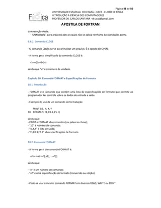 Página 48 de 50
UNIVERSIDADE ESTADUAL DO CEARÁ – UECE - CURSO DE FÍSICA
INTRODUÇÃO A CIÊNCIA DOS COMPUTADORES
PROFESSOR DR. CARLOS SANTANA –dr.acss@gmail.com

APOSTILA DE FORTRAN
da execução deste.
- 'UNKNOWN', para arquivos para os quais não se aplica nenhuma das condições acima.
9.6.2. Comando CLOSE
- O comando CLOSE serve para finalizar um arquivo. É o oposto de OPEN.
- A forma geral simplificada do comando CLOSE é:
close([unit=]u)
sendo que "u" é o número da unidade.
Capítulo 10: Comando FORMAT e Especificações de Formato
10.1. Introdução
- FORMAT é o comando que contém uma lista de especificações de formato que permite ao
programador ter controle sobre os dados de entrada e saída.
- Exemplo do uso de um comando de formatação:
PRINT 10 , N, X, Y
10 FORMAT ( I3, F8.3, F5.1)
sendo que:
- PRINT e FORMAT são comandos (ou palavras-chave);
- "10" é número de comando;
- "N,X,Y" é lista de saída;
- "I3,F8.3,F5.1" são especificações de formato.

10.2. Comando FORMAT
- A forma geral do comando FORMAT é:
n format (ef [,ef [,…,ef]])
sendo que:
- "n" é um número de comando;
- "ef" é uma especificação de formato (conversão ou edição).

- Pode-se usar o mesmo comando FORMAT em diversos READ, WRITE ou PRINT.

 