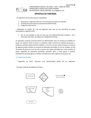 Página 5 de 50
UNIVERSIDADE ESTADUAL DO CEARÁ – UECE - CURSO DE FÍSICA
INTRODUÇÃO A CIÊNCIA DOS COMPUTADORES
PROFESSOR DR. CARLOS SANTANA –dr.acss@gmail.com

APOSTILA DE FORTRAN
- Um algoritmo correto deve possuir 3 qualidades:
1. Cada passo no algoritmo deve ser uma instrução que possa ser realizada.
2. A ordem dos passos deve ser precisamente determinada.
3. O algoritmo deve ter fim.
- Elaboração em grupos de 3 de um algoritmo para que um dos elementos do grupo
desempenhe a seguinte tarefa:
•

Sair de uma posição na sala de aula, que será determinada pelo professor, até o
interruptor das luzes e providenciar o desligamento destas.

As operações corporais possíveis devem ser determinadas antes do começo do trabalho em
grupo, em conjunto entre os alunos e o professor. Após o término do trabalho dos grupos, o
professor escolherá aleatoriamente trabalhos, os lerá em voz alta, determinando se os passos
do algoritmo estão contidos no conjunto de operações permitidas. Se isto for verdade, um dos
elementos do grupo lerá em voz alta os passos que serão executados por outro membro do
grupo. Sugestões de operações permitidas: caminhar, girar o corpo (graus e sentido),
levantamento de braço (graus e sentido), movimento de mão, cegueira do executor, etc.
1.4. Diagramas de Fluxo
- "Diagramas de Fluxo" fornecem uma representação gráfica de um algoritmo.

- Principais símbolos de diagramas de fluxo:

 