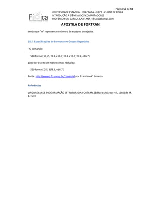 Página 50 de 50
UNIVERSIDADE ESTADUAL DO CEARÁ – UECE - CURSO DE FÍSICA
INTRODUÇÃO A CIÊNCIA DOS COMPUTADORES
PROFESSOR DR. CARLOS SANTANA –dr.acss@gmail.com

APOSTILA DE FORTRAN
sendo que "w" representa o número de espaços desejados.

10.5. Especificações de Formato em Grupos Repetidos
- O comando:
520 format( i5, i5, f8.3, e16.7, f8.3, e16.7, f8.3, e16.7)
pode ser escrito de maneira mais reduzida:
520 format( 2i5, 3(f8.3, e16.7))
Fonte: http://wwwp.fc.unesp.br/~lavarda/ por Francisco C. Lavarda
Referências
LINGUAGEM DE PROGRAMAÇÃO ESTRUTURADA FORTRAN, (Editora McGraw-Hill, 1986) de M.
E. Hehl

 