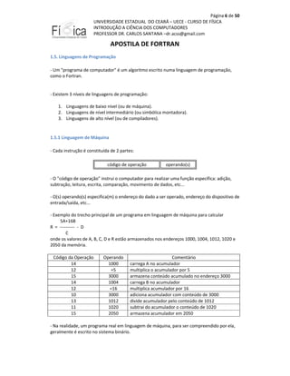 Página 6 de 50
UNIVERSIDADE ESTADUAL DO CEARÁ – UECE - CURSO DE FÍSICA
INTRODUÇÃO A CIÊNCIA DOS COMPUTADORES
PROFESSOR DR. CARLOS SANTANA –dr.acss@gmail.com

APOSTILA DE FORTRAN
1.5. Linguagens de Programação
- Um "programa de computador" é um algoritmo escrito numa linguagem de programação,
como o Fortran.

- Existem 3 níveis de linguagens de programação:
1. Linguagens de baixo nível (ou de máquina).
2. Linguagens de nível intermediário (ou simbólica montadora).
3. Linguagens de alto nível (ou de compiladores).

1.5.1 Linguagem de Máquina
- Cada instrução é constituída de 2 partes:
código de operação

operando(s)

- O "código de operação" instrui o computador para realizar uma função específica: adição,
subtração, leitura, escrita, comparação, movimento de dados, etc...
- O(s) operando(s) especifica(m) o endereço do dado a ser operado, endereço do dispositivo de
entrada/saída, etc...
- Exemplo do trecho principal de um programa em linguagem de máquina para calcular
5A+16B
R = ---------- - D
C
onde os valores de A, B, C, D e R estão armazenados nos endereços 1000, 1004, 1012, 1020 e
2050 da memória.
Código da Operação
14
12
15
14
12
10
13
11
15

Operando
1000
=5
3000
1004
=16
3000
1012
1020
2050

Comentário
carrega A no acumulador
multiplica o acumulador por 5
armazena conteúdo acumulado no endereço 3000
carrega B no acumulador
multiplica acumulador por 16
adiciona acumulador com conteúdo de 3000
divide acumulador pelo conteúdo de 1012
subtrai do acumulador o conteúdo de 1020
armazena acumulador em 2050

- Na realidade, um programa real em linguagem de máquina, para ser compreendido por ela,
geralmente é escrito no sistema binário.

 