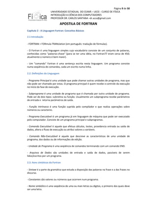 Página 9 de 50
UNIVERSIDADE ESTADUAL DO CEARÁ – UECE - CURSO DE FÍSICA
INTRODUÇÃO A CIÊNCIA DOS COMPUTADORES
PROFESSOR DR. CARLOS SANTANA –dr.acss@gmail.com

APOSTILA DE FORTRAN
Capitulo 2 - A Linguagem Fortran: Conceitos Básicos
2.1 Introdução
- FORTRAN = FORmula TRANslation (em português: tradução de fórmulas).
- O Fortran é uma linguagem simples cujo vocabulário consiste de um conjunto de palavras,
conhecidas como "palavras-chave" (para se ter uma idéia, no Fortran77 eram cerca de 450;
atualmente o número é bem maior).
- Um "comando" Fortran é uma sentença escrita nesta linguagem. Um programa consiste
numa seqüência de comandos, cada um escrito numa linha.
2.2. Definições da Linguagem
- Programa Principal é uma unidade que pode chamar outras unidades de programa, mas que
não pode ser chamado por estas. O programa principal é quem recebe o controle da execução
no início da fase de execução.
- Subprograma é uma unidade de programa que é chamada por outra unidade de programa.
Pode ser de dois tipos: subrotina ou função. Usualmente um subprograma recebe parâmetros
de entrada e retorna parâmetros de saída.
- Função Intrínseca é uma função suprida pelo compilador e que realiza operações sobre
números ou caracteres.
- Programa Executável é um programa já em linguagem de máquina que pode ser executado
pelo computador. Consiste de um programa principal e subprogramas.
- Comando Executável é aquele que efetua cálculos, testes, providencia entrada ou saída de
dados, altera o fluxo de execução ou atribui valores a variáveis.
- Comando Não-Executável é aquele que descreve as características de uma unidade de
programa, dos dados ou de informações de edição.
- Unidade de Programa é uma seqüência de comandos terminando com um comando END.
- Arquivos de Dados são unidades de entrada e saída de dados, passíveis de serem
lidos/escritos por um programa.
2.3. Itens sintáticos do Fortran
- Sintaxe é a parte da gramática que estuda a disposição das palavras na frase e a das frases no
discurso.
- Constantes são valores ou números que ocorrem num programa.
- Nome simbólico é uma seqüência de uma ou mais letras ou dígitos, o primeiro dos quais deve
ser uma letra.

 