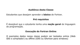 Audiênca desta Classe
Estudantes que desejam aprender o básico de Fortran.
Pré requisitos
É desejável que o estudante tenha uma noção geral de linguagem
de programação.
Execução do Fortran Online
O exemplos dados nessa classe podem ser testados online (Web
IDE e compilador) ou offline (G95 ou Gfortran para windows)
 