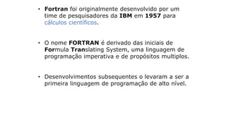 • Fortran foi originalmente desenvolvido por um
time de pesquisadores da IBM em 1957 para
cálculos científicos.
• O nome FORTRAN é derivado das iniciais de
Formula Translating System, uma linguagem de
programação imperativa e de propósitos multiplos.
• Desenvolvimentos subsequentes o levaram a ser a
primeira linguagem de programação de alto nível.
 