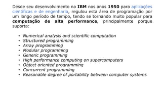 Desde seu desenvolvimento na IBM nos anos 1950 para aplicações
científicas e de engenharia, regulou esta área de programação por
um longo período de tempo, tendo se tornando muito popular para
computação de alta performance, principalmente porque
suporta:
• Numerical analysis and scientific computation
• Structured programming
• Array programming
• Modular programming
• Generic programming
• High performance computing on supercomputers
• Object oriented programming
• Concurrent programming
• Reasonable degree of portability between computer systems
 