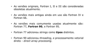 • As versões originais, Fortran I, II e III são consideradas
obsoletas atualmente.
• As versões mais antigas ainda em uso são Fortran IV e
Fortran 66.
• As versões mais comumente usadas atualmente são:
Fortran 77, Fortran 90, e Fortran 95.
• Fortran 77 adicionou strings como tipos distintos.
• Fortran 90 adicionou threading, e processamento vetorial
direto - direct array processing.
 
