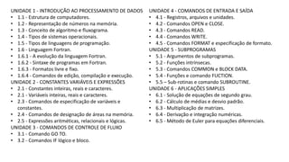 UNIDADE 1 - INTRODUÇÃO AO PROCESSAMENTO DE DADOS
• 1.1 - Estrutura de computadores.
• 1.2 - Representação de números na memória.
• 1.3 - Conceito de algoritmo e fluxograma.
• 1.4 - Tipos de sistemas operacionais.
• 1.5 - Tipos de linguagens de programação.
• 1.6 - Linguagem Fortran.
• 1.6.1 - A evolução da linguagem Fortran.
• 1.6.2 - Sintaxe de programas em Fortran.
• 1.6.3 - Formatos livre e fixo.
• 1.6.4 - Comandos de edição, compilação e execução.
UNIDADE 2 - CONSTANTES VARIÁVEIS E EXPRESSÕES
• 2.1 - Constantes inteiras, reais e caracteres.
• 2.1 - Variáveis inteiras, reais e caracteres.
• 2.3 - Comandos de especificação de variáveis e
constantes.
• 2.4 - Comandos de designação de áreas na memória.
• 2.5 - Expressões aritméticas, relacionais e lógicas.
UNIDADE 3 - COMANDOS DE CONTROLE DE FLUXO
• 3.1 - Comando GO TO.
• 3.2 - Comandos IF lógico e bloco.
UNIDADE 4 - COMANDOS DE ENTRADA E SAÍDA
• 4.1 - Registros, arquivos e unidades.
• 4.2 - Comandos OPEN e CLOSE.
• 4.3 - Comandos READ.
• 4.4 - Comandos WRITE.
• 4.5 - Comandos FORMAT e especificação de formato.
UNIDADE 5 - SUBPROGRAMAS
• 5.1 - Argumentos de subprogramas.
• 5.2 - Funções intrínsecas.
• 5.3 - Comandos COMMON e BLOCK DATA.
• 5.4 - Funções e comando FUCTION.
• 5.5 – Sub-rotinas e comando SUBROUTINE.
UNIDADE 6 - APLICAÇÕES SIMPLES
• 6.1 - Solução de equações de segundo grau.
• 6.2 - Cálculo de médias e desvio padrão.
• 6.3 - Multiplicação de matrizes.
• 6.4 - Derivação e integração numéricas.
• 6.5 - Método de Euler para equações diferenciais.
 