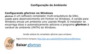 Configuração do Ambiente
Configurando gfortran no Windows
gfortran é um software compilador multi-arquitetura da GNU,
usado para desenvolvimento em Fortran no Windows. A versão para
Windows emula um ambiente unix usando MingW. O instalador se
encarrega disso e automaticamente adiciona o programa gfortran à
variável de ambiente (PATH) do Windows.
Página Fortran Company: https://gcc.gnu.org/wiki/GFortranBinaries#Windows
Baixar gfortran
Versão estável do compilador gfortran para windows:
 