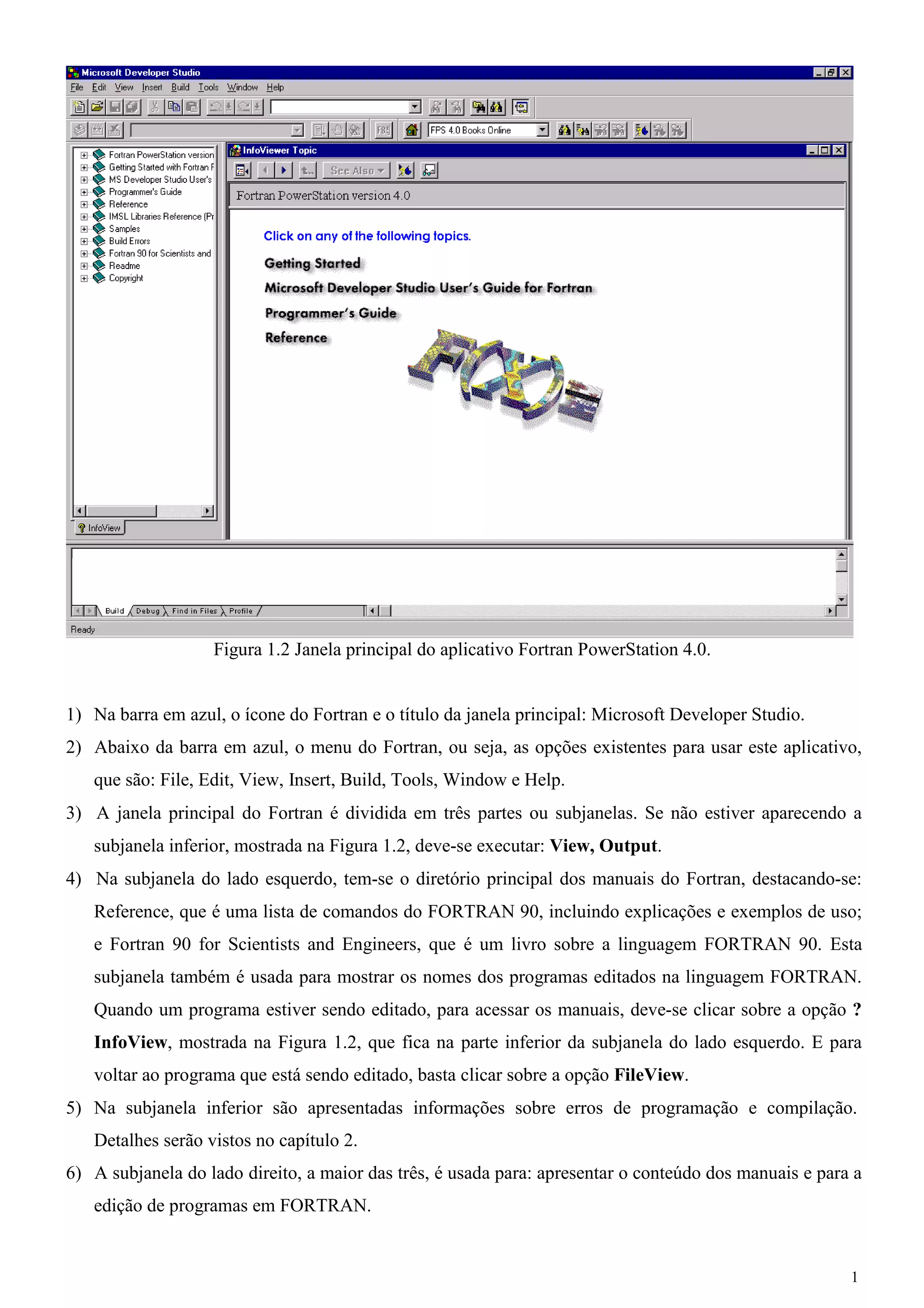 1 
Figura 1.2 Janela principal do aplicativo Fortran PowerStation 4.0. 
1) Na barra em azul, o ícone do Fortran e o título da janela principal: Microsoft Developer Studio. 
2) Abaixo da barra em azul, o menu do Fortran, ou seja, as opções existentes para usar este aplicativo, que são: File, Edit, View, Insert, Build, Tools, Window e Help. 
3) A janela principal do Fortran é dividida em três partes ou subjanelas. Se não estiver aparecendo a subjanela inferior, mostrada na Figura 1.2, deve-se executar: View, Output. 
4) Na subjanela do lado esquerdo, tem-se o diretório principal dos manuais do Fortran, destacando-se: Reference, que é uma lista de comandos do FORTRAN 90, incluindo explicações e exemplos de uso; e Fortran 90 for Scientists and Engineers, que é um livro sobre a linguagem FORTRAN 90. Esta subjanela também é usada para mostrar os nomes dos programas editados na linguagem FORTRAN. Quando um programa estiver sendo editado, para acessar os manuais, deve-se clicar sobre a opção ? InfoView, mostrada na Figura 1.2, que fica na parte inferior da subjanela do lado esquerdo. E para voltar ao programa que está sendo editado, basta clicar sobre a opção FileView. 
5) Na subjanela inferior são apresentadas informações sobre erros de programação e compilação. 
Detalhes serão vistos no capítulo 2. 
6) A subjanela do lado direito, a maior das três, é usada para: apresentar o conteúdo dos manuais e para a edição de programas em FORTRAN.  