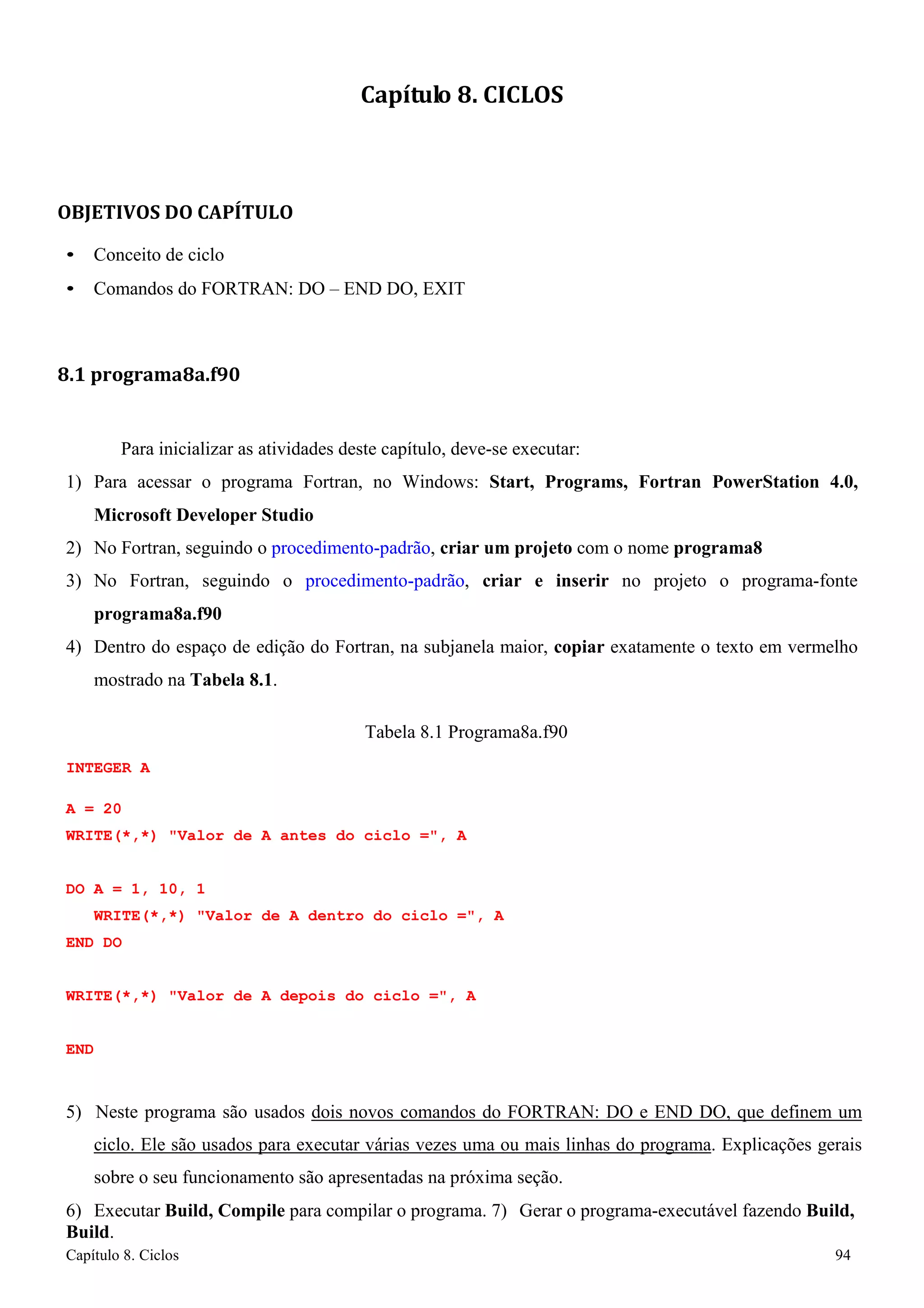 Capítulo 8. Ciclos 94 
Capítulo 8. CICLOS 
OBJETIVOS DO CAPÍTULO 
• Conceito de ciclo 
• Comandos do FORTRAN: DO – END DO, EXIT 
8.1 programa8a.f90 
Para inicializar as atividades deste capítulo, deve-se executar: 
1) Para acessar o programa Fortran, no Windows: Start, Programs, Fortran PowerStation 4.0, Microsoft Developer Studio 
2) No Fortran, seguindo o procedimento-padrão, criar um projeto com o nome programa8 
3) No Fortran, seguindo o procedimento-padrão, criar e inserir no projeto o programa-fonte 
programa8a.f90 
4) Dentro do espaço de edição do Fortran, na subjanela maior, copiar exatamente o texto em vermelho mostrado na Tabela 8.1. 
Tabela 8.1 Programa8a.f90 
INTEGER A 
A = 20 
WRITE(*,*) Valor de A antes do ciclo =, A 
DO A = 1, 10, 1 
WRITE(*,*) Valor de A dentro do ciclo =, A END DO 
WRITE(*,*) Valor de A depois do ciclo =, A 
END 
5) Neste programa são usados dois novos comandos do FORTRAN: DO e END DO, que definem um ciclo. Ele são usados para executar várias vezes uma ou mais linhas do programa. Explicações gerais sobre o seu funcionamento são apresentadas na próxima seção. 
6) Executar Build, Compile para compilar o programa. 7) Gerar o programa-executável fazendo Build, Build.  