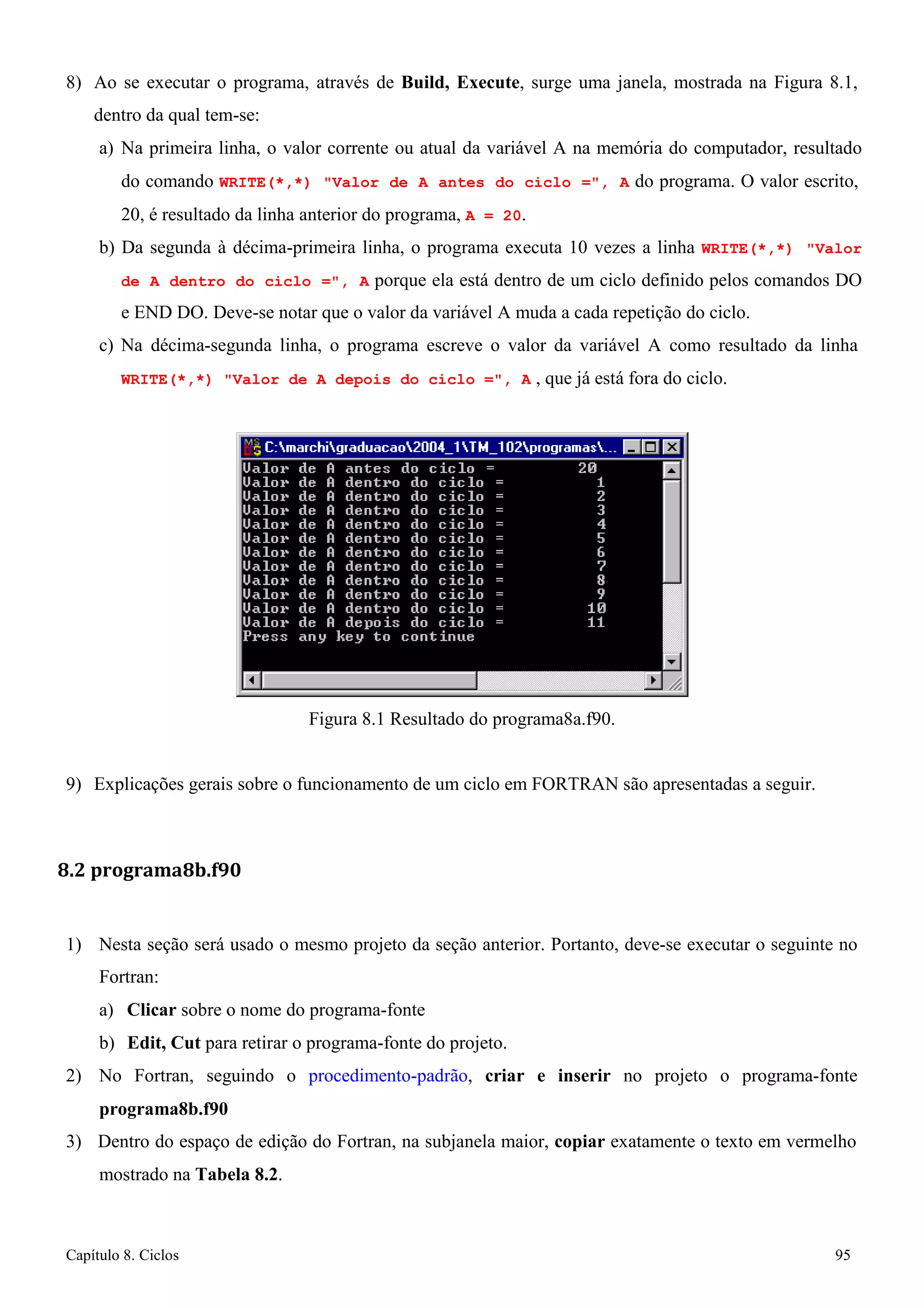 Capítulo 8. Ciclos 95 
8) Ao se executar o programa, através de Build, Execute, surge uma janela, mostrada na Figura 8.1, dentro da qual tem-se: 
a) Na primeira linha, o valor corrente ou atual da variável A na memória do computador, resultado do comando WRITE(*,*) Valor de A antes do ciclo =, A do programa. O valor escrito, 
20, é resultado da linha anterior do programa, A = 20. 
b) Da segunda à décima-primeira linha, o programa executa 10 vezes a linha WRITE(*,*) Valor de A dentro do ciclo =, A porque ela está dentro de um ciclo definido pelos comandos DO e END DO. Deve-se notar que o valor da variável A muda a cada repetição do ciclo. 
c) Na décima-segunda linha, o programa escreve o valor da variável A como resultado da linha 
WRITE(*,*) Valor de A depois do ciclo =, A , que já está fora do ciclo. 
Figura 8.1 Resultado do programa8a.f90. 
9) Explicações gerais sobre o funcionamento de um ciclo em FORTRAN são apresentadas a seguir. 
8.2 programa8b.f90 
1) Nesta seção será usado o mesmo projeto da seção anterior. Portanto, deve-se executar o seguinte no 
Fortran: 
a) Clicar sobre o nome do programa-fonte 
b) Edit, Cut para retirar o programa-fonte do projeto. 
2) No Fortran, seguindo o procedimento-padrão, criar e inserir no projeto o programa-fonte 
programa8b.f90 
3) Dentro do espaço de edição do Fortran, na subjanela maior, copiar exatamente o texto em vermelho mostrado na Tabela 8.2.  