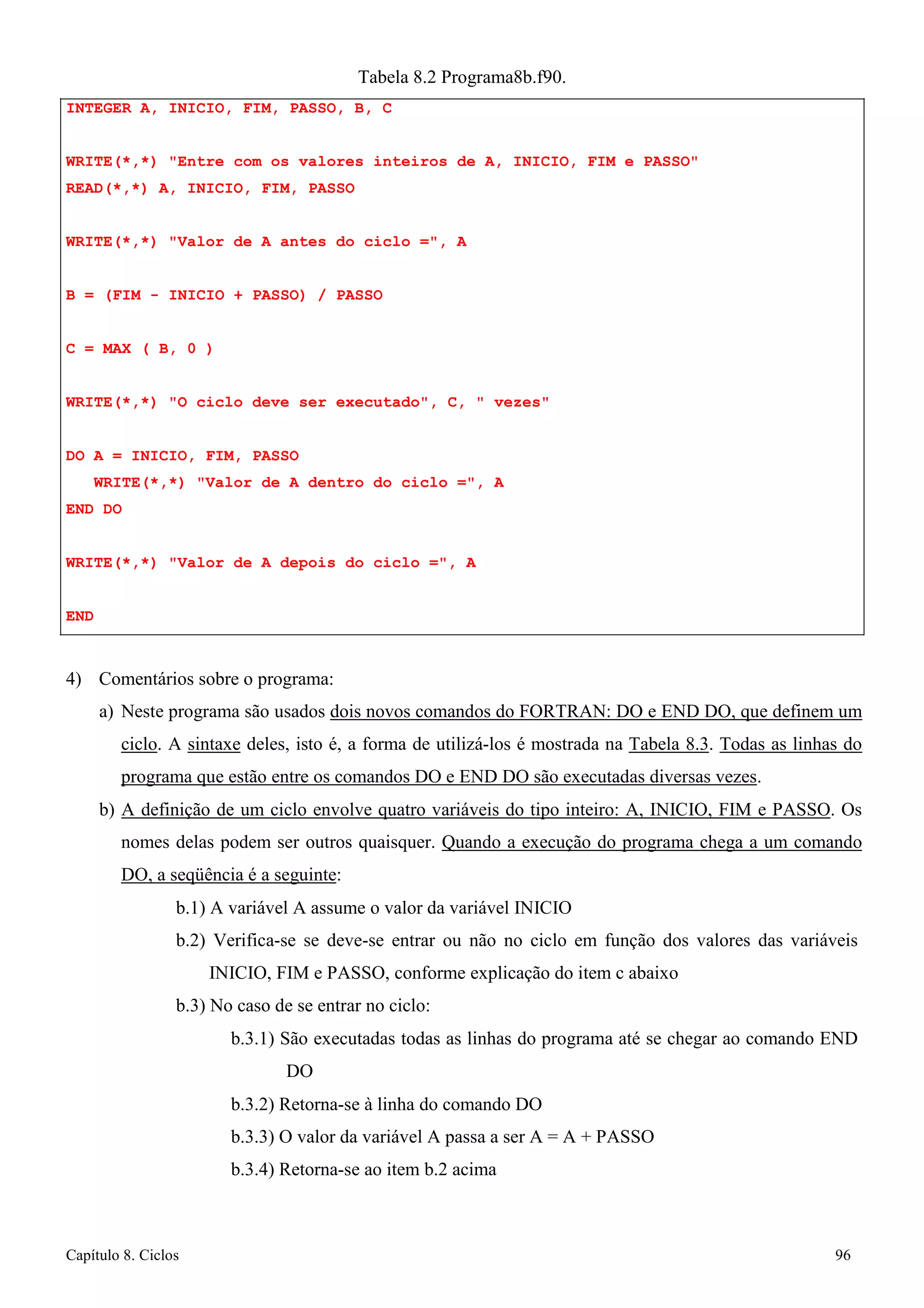 Capítulo 8. Ciclos 96 
Tabela 8.2 Programa8b.f90. 
INTEGER A, INICIO, FIM, PASSO, B, C 
WRITE(*,*) Entre com os valores inteiros de A, INICIO, FIM e PASSO READ(*,*) A, INICIO, FIM, PASSO 
WRITE(*,*) Valor de A antes do ciclo =, A B = (FIM - INICIO + PASSO) / PASSO 
C = MAX ( B, 0 ) 
WRITE(*,*) O ciclo deve ser executado, C,  vezes DO A = INICIO, FIM, PASSO 
WRITE(*,*) Valor de A dentro do ciclo =, A END DO 
WRITE(*,*) Valor de A depois do ciclo =, A 
END 
4) Comentários sobre o programa: 
a) Neste programa são usados dois novos comandos do FORTRAN: DO e END DO, que definem um ciclo. A sintaxe deles, isto é, a forma de utilizá-los é mostrada na Tabela 8.3. Todas as linhas do programa que estão entre os comandos DO e END DO são executadas diversas vezes. 
b) A definição de um ciclo envolve quatro variáveis do tipo inteiro: A, INICIO, FIM e PASSO. Os nomes delas podem ser outros quaisquer. Quando a execução do programa chega a um comando DO, a seqüência é a seguinte: 
b.1) A variável A assume o valor da variável INICIO 
b.2) Verifica-se se deve-se entrar ou não no ciclo em função dos valores das variáveis 
INICIO, FIM e PASSO, conforme explicação do item c abaixo b.3) No caso de se entrar no ciclo: 
b.3.1) São executadas todas as linhas do programa até se chegar ao comando END DO 
b.3.2) Retorna-se à linha do comando DO 
b.3.3) O valor da variável A passa a ser A = A + PASSO 
b.3.4) Retorna-se ao item b.2 acima  