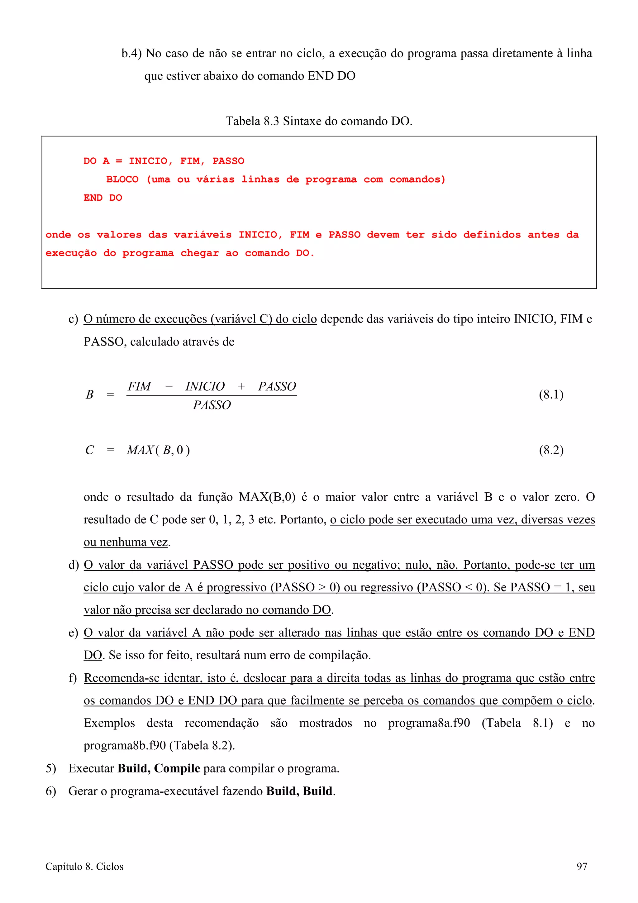 Capítulo 8. Ciclos 97 
b.4) No caso de não se entrar no ciclo, a execução do programa passa diretamente à linha que estiver abaixo do comando END DO 
Tabela 8.3 Sintaxe do comando DO. 
DO A = INICIO, FIM, PASSO 
BLOCO (uma ou várias linhas de programa com comandos) END DO 
onde os valores das variáveis INICIO, FIM e PASSO devem ter sido definidos antes da execução do programa chegar ao comando DO. 
c) O número de execuções (variável C) do ciclo depende das variáveis do tipo inteiro INICIO, FIM e 
PASSO, calculado através de 
B = FIM 
− INICIO + 
PASSO 
PASSO 
(8.1) 
C = MAX ( B, 0 ) 
(8.2) 
onde o resultado da função MAX(B,0) é o maior valor entre a variável B e o valor zero. O resultado de C pode ser 0, 1, 2, 3 etc. Portanto, o ciclo pode ser executado uma vez, diversas vezes ou nenhuma vez. 
d) O valor da variável PASSO pode ser positivo ou negativo; nulo, não. Portanto, pode-se ter um ciclo cujo valor de A é progressivo (PASSO  0) ou regressivo (PASSO  0). Se PASSO = 1, seu valor não precisa ser declarado no comando DO. 
e) O valor da variável A não pode ser alterado nas linhas que estão entre os comando DO e END DO. Se isso for feito, resultará num erro de compilação. 
f) Recomenda-se identar, isto é, deslocar para a direita todas as linhas do programa que estão entre os comandos DO e END DO para que facilmente se perceba os comandos que compõem o ciclo. Exemplos desta recomendação são mostrados no programa8a.f90 (Tabela 8.1) e no programa8b.f90 (Tabela 8.2). 
5) Executar Build, Compile para compilar o programa. 
6) Gerar o programa-executável fazendo Build, Build.  