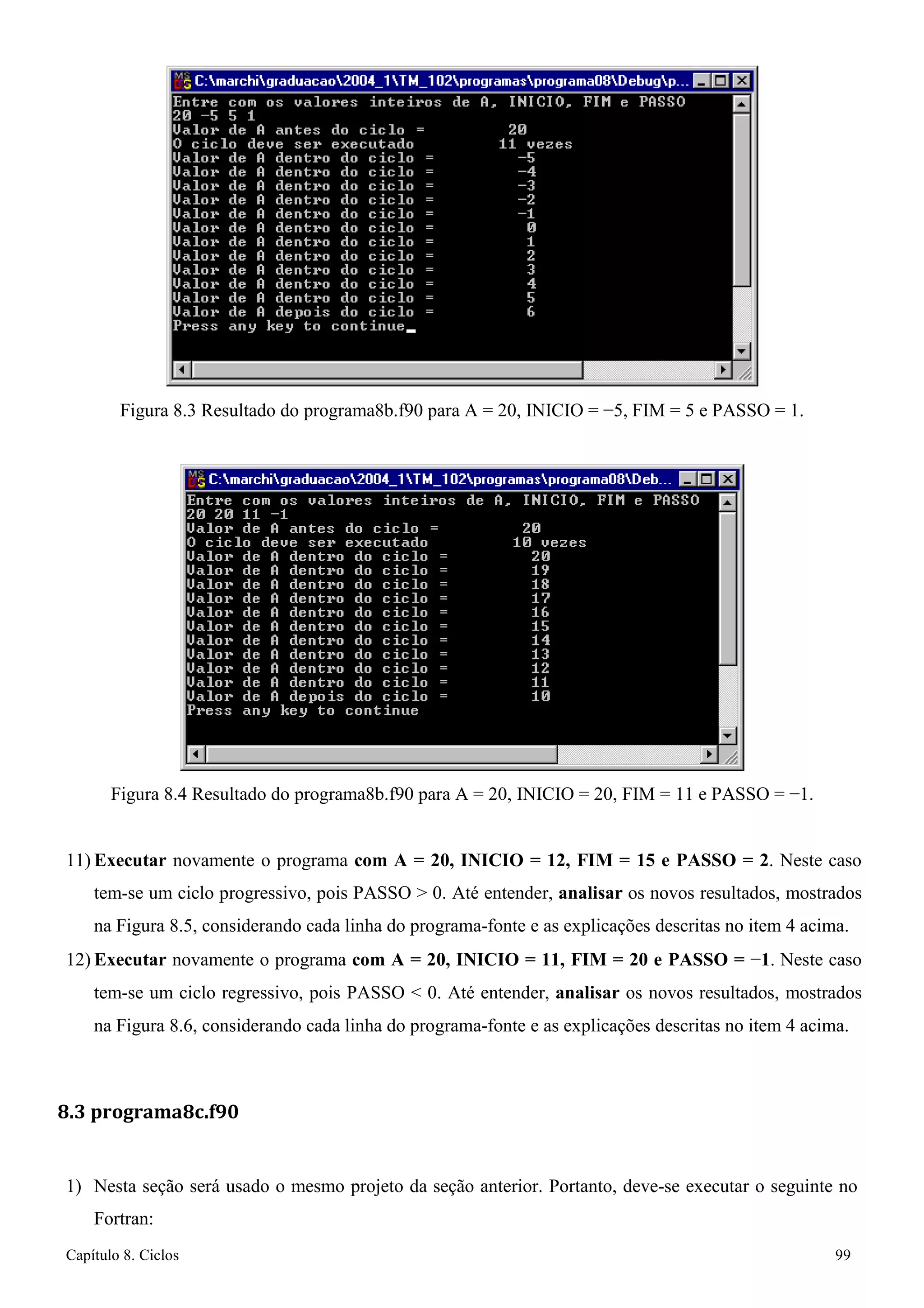 Capítulo 8. Ciclos 99 
Figura 8.3 Resultado do programa8b.f90 para A = 20, INICIO = −5, FIM = 5 e PASSO = 1. 
Figura 8.4 Resultado do programa8b.f90 para A = 20, INICIO = 20, FIM = 11 e PASSO = −1. 
11) Executar novamente o programa com A = 20, INICIO = 12, FIM = 15 e PASSO = 2. Neste caso tem-se um ciclo progressivo, pois PASSO  0. Até entender, analisar os novos resultados, mostrados na Figura 8.5, considerando cada linha do programa-fonte e as explicações descritas no item 4 acima. 
12) Executar novamente o programa com A = 20, INICIO = 11, FIM = 20 e PASSO = −1. Neste caso tem-se um ciclo regressivo, pois PASSO  0. Até entender, analisar os novos resultados, mostrados na Figura 8.6, considerando cada linha do programa-fonte e as explicações descritas no item 4 acima. 
8.3 programa8c.f90 
1) Nesta seção será usado o mesmo projeto da seção anterior. Portanto, deve-se executar o seguinte no 
Fortran:  