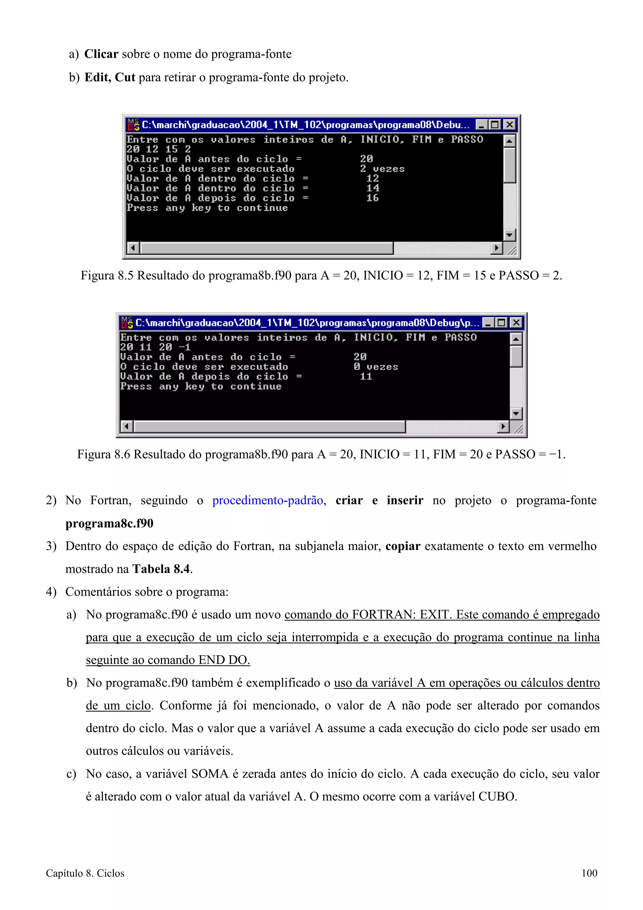 Capítulo 8. Ciclos 100 
a) Clicar sobre o nome do programa-fonte 
b) Edit, Cut para retirar o programa-fonte do projeto. 
Figura 8.5 Resultado do programa8b.f90 para A = 20, INICIO = 12, FIM = 15 e PASSO = 2. 
Figura 8.6 Resultado do programa8b.f90 para A = 20, INICIO = 11, FIM = 20 e PASSO = −1. 
2) No Fortran, seguindo o procedimento-padrão, criar e inserir no projeto o programa-fonte 
programa8c.f90 
3) Dentro do espaço de edição do Fortran, na subjanela maior, copiar exatamente o texto em vermelho mostrado na Tabela 8.4. 
4) Comentários sobre o programa: 
a) No programa8c.f90 é usado um novo comando do FORTRAN: EXIT. Este comando é empregado para que a execução de um ciclo seja interrompida e a execução do programa continue na linha seguinte ao comando END DO. 
b) No programa8c.f90 também é exemplificado o uso da variável A em operações ou cálculos dentro de um ciclo. Conforme já foi mencionado, o valor de A não pode ser alterado por comandos dentro do ciclo. Mas o valor que a variável A assume a cada execução do ciclo pode ser usado em outros cálculos ou variáveis. 
c) No caso, a variável SOMA é zerada antes do início do ciclo. A cada execução do ciclo, seu valor é alterado com o valor atual da variável A. O mesmo ocorre com a variável CUBO.  