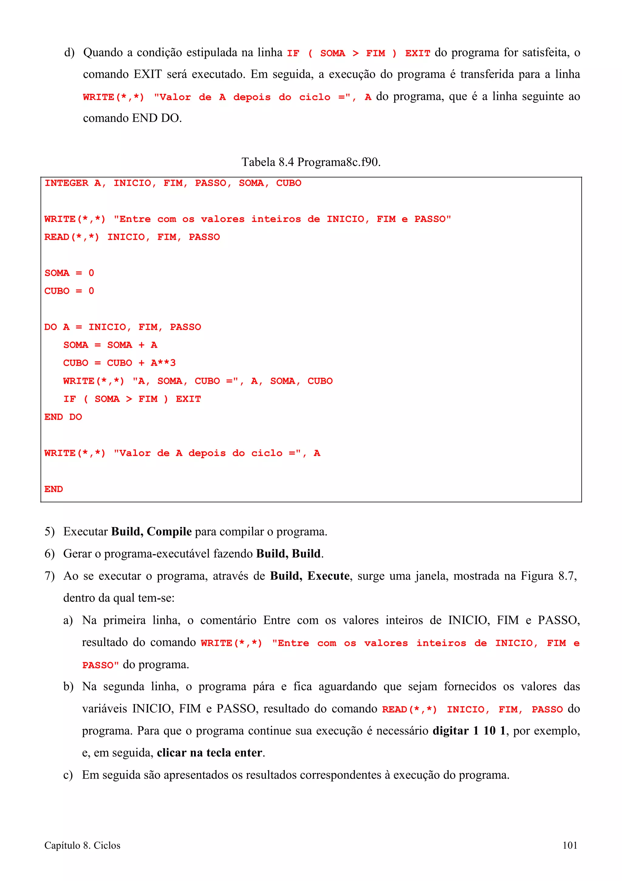 Capítulo 8. Ciclos 101 
d) Quando a condição estipulada na linha IF ( SOMA  FIM ) EXIT do programa for satisfeita, o comando EXIT será executado. Em seguida, a execução do programa é transferida para a linha WRITE(*,*) Valor de A depois do ciclo =, A do programa, que é a linha seguinte ao comando END DO. 
Tabela 8.4 Programa8c.f90. 
INTEGER A, INICIO, FIM, PASSO, SOMA, CUBO 
WRITE(*,*) Entre com os valores inteiros de INICIO, FIM e PASSO READ(*,*) INICIO, FIM, PASSO 
SOMA = 0 
CUBO = 0 
DO A = INICIO, FIM, PASSO SOMA = SOMA + A 
CUBO = CUBO + A**3 
WRITE(*,*) A, SOMA, CUBO =, A, SOMA, CUBO IF ( SOMA  FIM ) EXIT 
END DO 
WRITE(*,*) Valor de A depois do ciclo =, A END 
5) Executar Build, Compile para compilar o programa. 
6) Gerar o programa-executável fazendo Build, Build. 
7) Ao se executar o programa, através de Build, Execute, surge uma janela, mostrada na Figura 8.7, dentro da qual tem-se: 
a) Na primeira linha, o comentário Entre com os valores inteiros de INICIO, FIM e PASSO, resultado do comando WRITE(*,*) Entre com os valores inteiros de INICIO, FIM e PASSO do programa. 
b) Na segunda linha, o programa pára e fica aguardando que sejam fornecidos os valores das variáveis INICIO, FIM e PASSO, resultado do comando READ(*,*) INICIO, FIM, PASSO do programa. Para que o programa continue sua execução é necessário digitar 1 10 1, por exemplo, e, em seguida, clicar na tecla enter. 
c) Em seguida são apresentados os resultados correspondentes à execução do programa.  