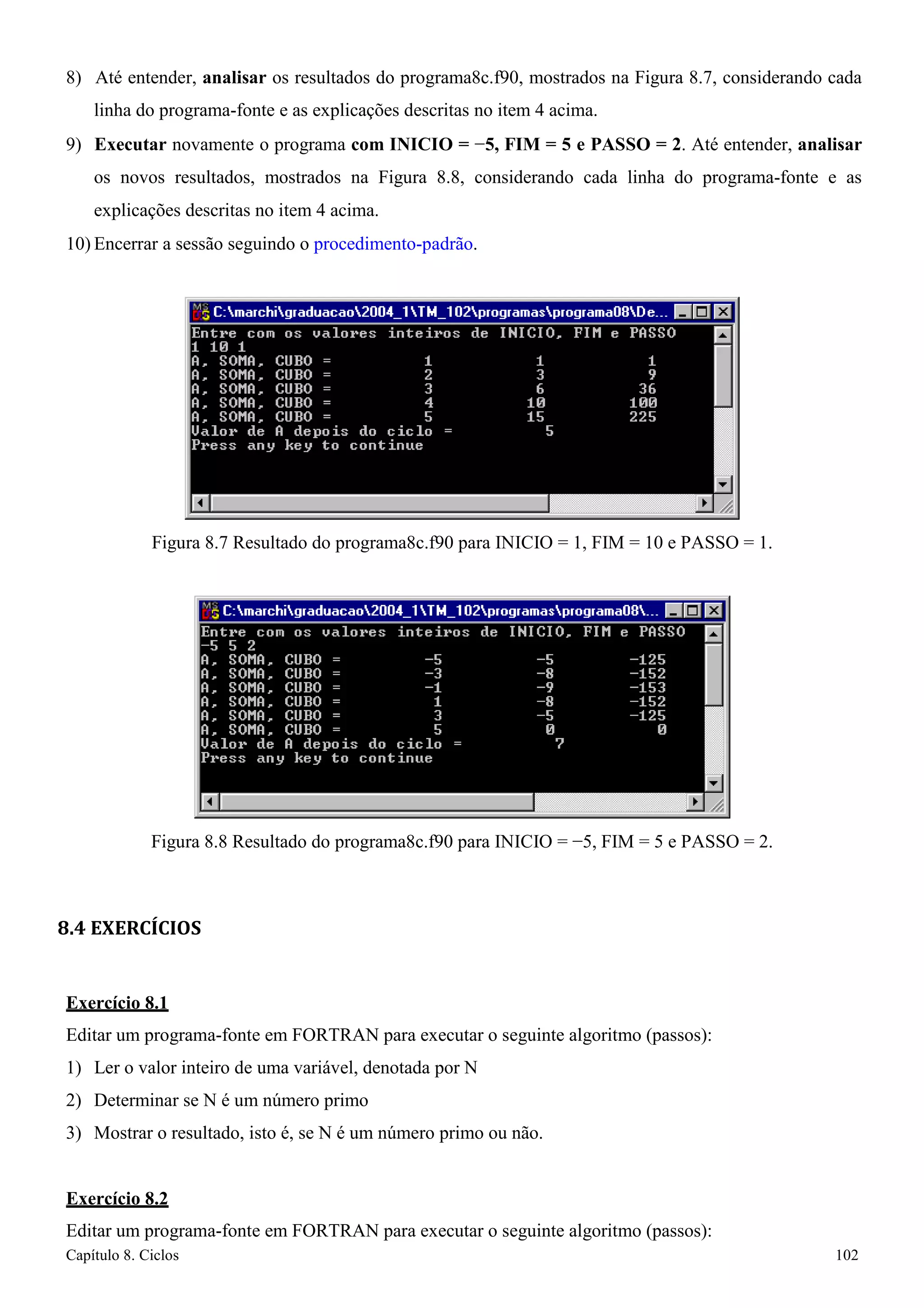 Capítulo 8. Ciclos 102 
8) Até entender, analisar os resultados do programa8c.f90, mostrados na Figura 8.7, considerando cada linha do programa-fonte e as explicações descritas no item 4 acima. 
9) Executar novamente o programa com INICIO = −5, FIM = 5 e PASSO = 2. Até entender, analisar os novos resultados, mostrados na Figura 8.8, considerando cada linha do programa-fonte e as explicações descritas no item 4 acima. 
10) Encerrar a sessão seguindo o procedimento-padrão. 
Figura 8.7 Resultado do programa8c.f90 para INICIO = 1, FIM = 10 e PASSO = 1. 
Figura 8.8 Resultado do programa8c.f90 para INICIO = −5, FIM = 5 e PASSO = 2. 
8.4 EXERCÍCIOS 
Exercício 8.1 
Editar um programa-fonte em FORTRAN para executar o seguinte algoritmo (passos): 
1) Ler o valor inteiro de uma variável, denotada por N 
2) Determinar se N é um número primo 
3) Mostrar o resultado, isto é, se N é um número primo ou não. 
Exercício 8.2 
Editar um programa-fonte em FORTRAN para executar o seguinte algoritmo (passos):  