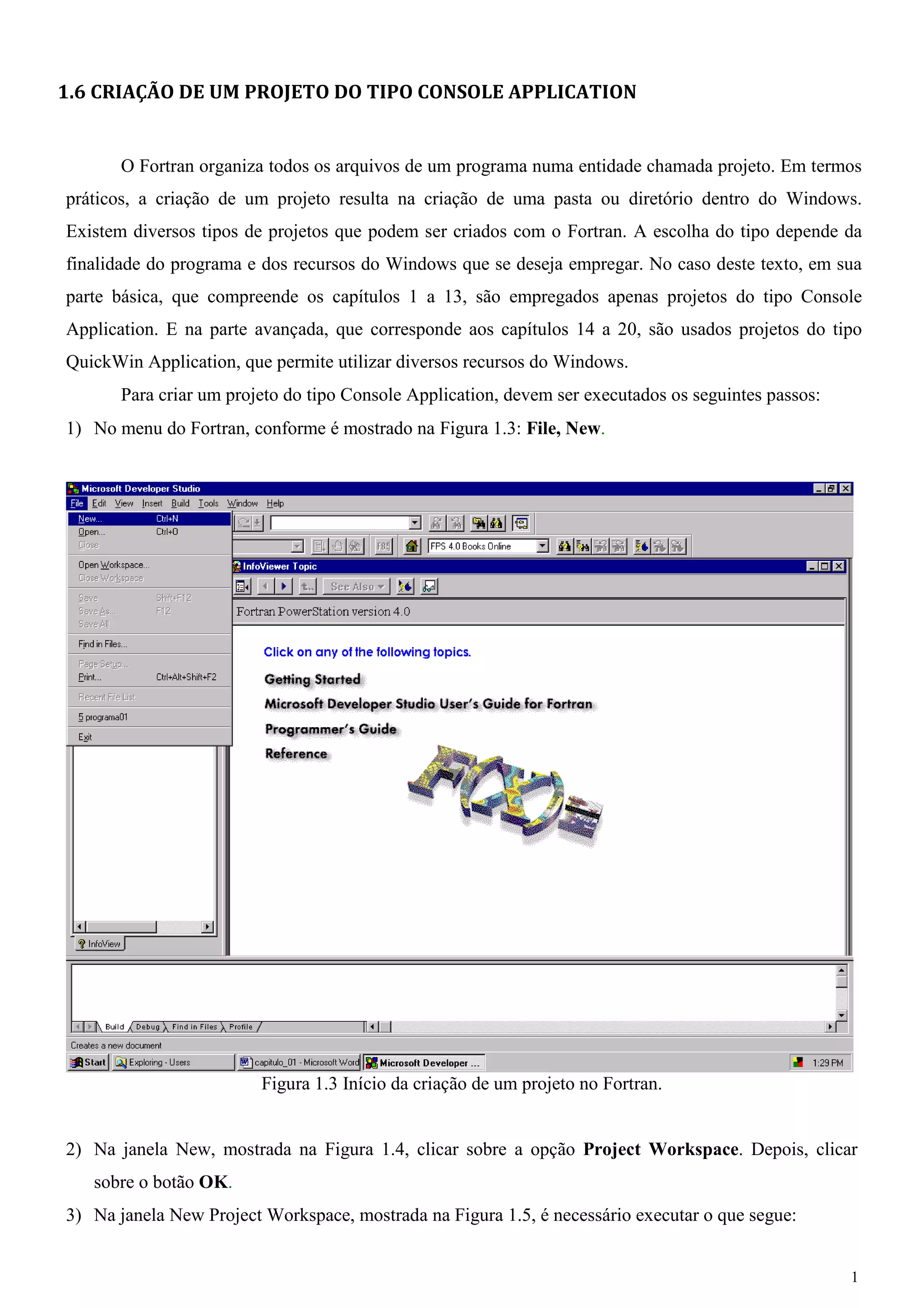 1 
1.6 CRIAÇÃO DE UM PROJETO DO TIPO CONSOLE APPLICATION 
O Fortran organiza todos os arquivos de um programa numa entidade chamada projeto. Em termos práticos, a criação de um projeto resulta na criação de uma pasta ou diretório dentro do Windows. Existem diversos tipos de projetos que podem ser criados com o Fortran. A escolha do tipo depende da finalidade do programa e dos recursos do Windows que se deseja empregar. No caso deste texto, em sua parte básica, que compreende os capítulos 1 a 13, são empregados apenas projetos do tipo Console Application. E na parte avançada, que corresponde aos capítulos 14 a 20, são usados projetos do tipo QuickWin Application, que permite utilizar diversos recursos do Windows. 
Para criar um projeto do tipo Console Application, devem ser executados os seguintes passos: 
1) No menu do Fortran, conforme é mostrado na Figura 1.3: File, New. 
Figura 1.3 Início da criação de um projeto no Fortran. 
2) Na janela New, mostrada na Figura 1.4, clicar sobre a opção Project Workspace. Depois, clicar sobre o botão OK. 
3) Na janela New Project Workspace, mostrada na Figura 1.5, é necessário executar o que segue:  