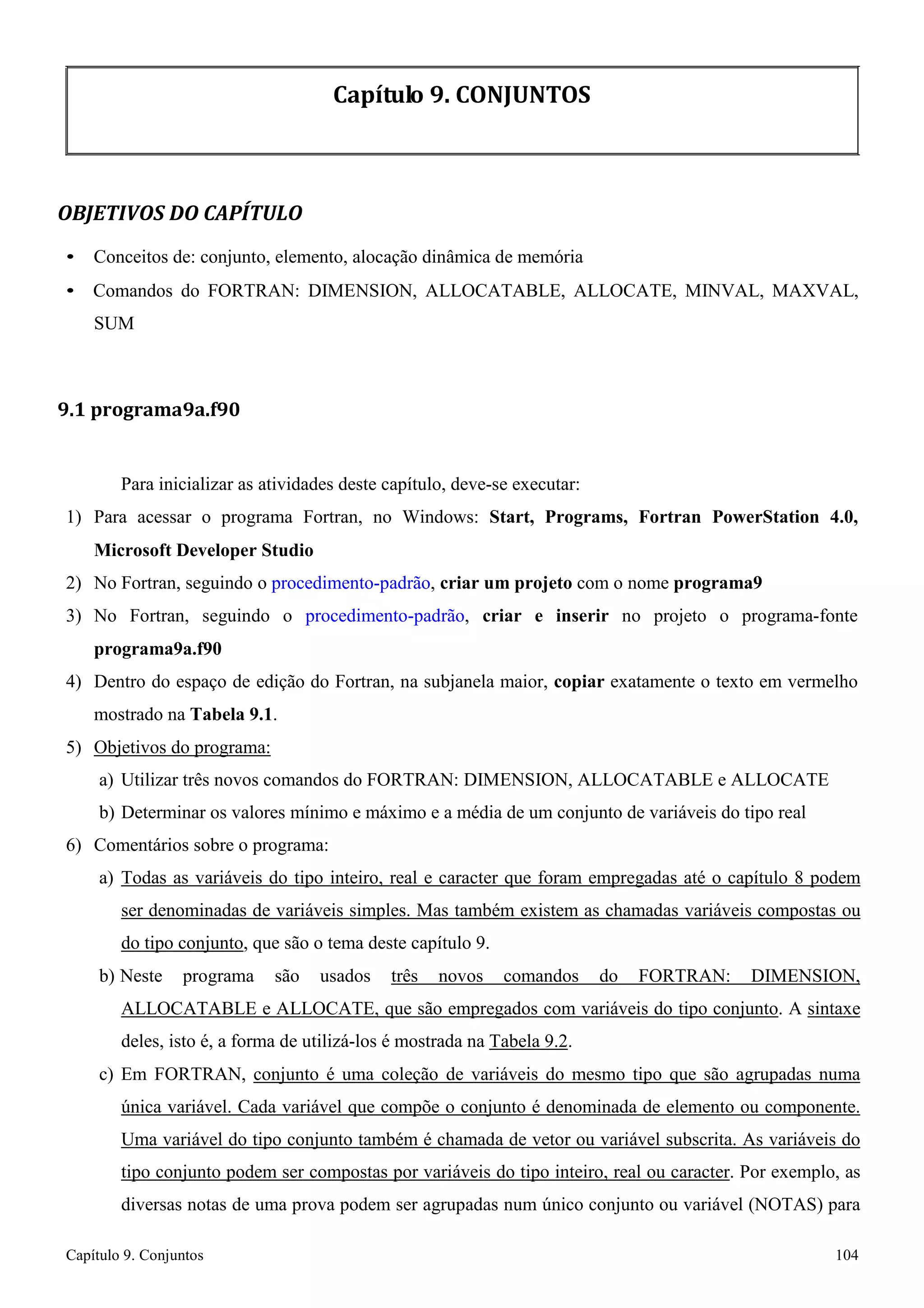 Capítulo 9. Conjuntos 104 
Capítulo 9. CONJUNTOS 
OBJETIVOS DO CAPÍTULO 
• Conceitos de: conjunto, elemento, alocação dinâmica de memória 
• Comandos do FORTRAN: DIMENSION, ALLOCATABLE, ALLOCATE, MINVAL, MAXVAL, SUM 
9.1 programa9a.f90 
Para inicializar as atividades deste capítulo, deve-se executar: 
1) Para acessar o programa Fortran, no Windows: Start, Programs, Fortran PowerStation 4.0, Microsoft Developer Studio 
2) No Fortran, seguindo o procedimento-padrão, criar um projeto com o nome programa9 
3) No Fortran, seguindo o procedimento-padrão, criar e inserir no projeto o programa-fonte 
programa9a.f90 
4) Dentro do espaço de edição do Fortran, na subjanela maior, copiar exatamente o texto em vermelho mostrado na Tabela 9.1. 
5) Objetivos do programa: 
a) Utilizar três novos comandos do FORTRAN: DIMENSION, ALLOCATABLE e ALLOCATE 
b) Determinar os valores mínimo e máximo e a média de um conjunto de variáveis do tipo real 
6) Comentários sobre o programa: 
a) Todas as variáveis do tipo inteiro, real e caracter que foram empregadas até o capítulo 8 podem ser denominadas de variáveis simples. Mas também existem as chamadas variáveis compostas ou do tipo conjunto, que são o tema deste capítulo 9. 
b) Neste programa são usados três novos comandos do FORTRAN: DIMENSION, ALLOCATABLE e ALLOCATE, que são empregados com variáveis do tipo conjunto. A sintaxe deles, isto é, a forma de utilizá-los é mostrada na Tabela 9.2. 
c) Em FORTRAN, conjunto é uma coleção de variáveis do mesmo tipo que são agrupadas numa única variável. Cada variável que compõe o conjunto é denominada de elemento ou componente. Uma variável do tipo conjunto também é chamada de vetor ou variável subscrita. As variáveis do tipo conjunto podem ser compostas por variáveis do tipo inteiro, real ou caracter. Por exemplo, as diversas notas de uma prova podem ser agrupadas num único conjunto ou variável (NOTAS) para  