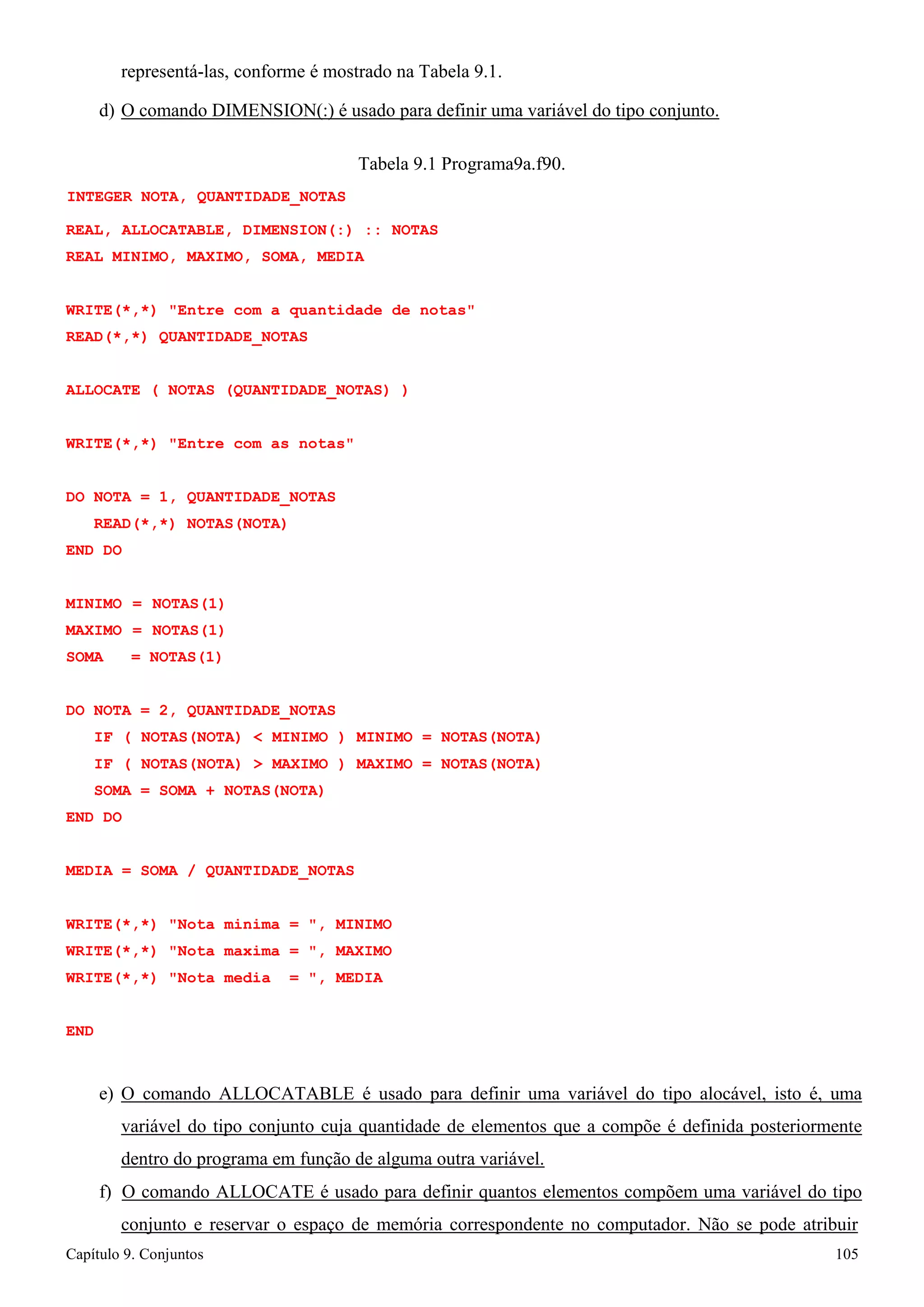 Capítulo 9. Conjuntos 105 
representá-las, conforme é mostrado na Tabela 9.1. 
d) O comando DIMENSION(:) é usado para definir uma variável do tipo conjunto. 
Tabela 9.1 Programa9a.f90. 
INTEGER NOTA, QUANTIDADE_NOTAS 
REAL, ALLOCATABLE, DIMENSION(:) :: NOTAS REAL MINIMO, MAXIMO, SOMA, MEDIA 
WRITE(*,*) Entre com a quantidade de notas READ(*,*) QUANTIDADE_NOTAS 
ALLOCATE ( NOTAS (QUANTIDADE_NOTAS) ) WRITE(*,*) Entre com as notas 
DO NOTA = 1, QUANTIDADE_NOTAS READ(*,*) NOTAS(NOTA) 
END DO 
MINIMO = NOTAS(1) MAXIMO = NOTAS(1) SOMA = NOTAS(1) 
DO NOTA = 2, QUANTIDADE_NOTAS 
IF ( NOTAS(NOTA)  MINIMO ) MINIMO = NOTAS(NOTA) IF ( NOTAS(NOTA)  MAXIMO ) MAXIMO = NOTAS(NOTA) SOMA = SOMA + NOTAS(NOTA) 
END DO 
MEDIA = SOMA / QUANTIDADE_NOTAS WRITE(*,*) Nota minima = , MINIMO 
WRITE(*,*) Nota maxima = , MAXIMO WRITE(*,*) Nota media = , MEDIA 
END 
e) O comando ALLOCATABLE é usado para definir uma variável do tipo alocável, isto é, uma variável do tipo conjunto cuja quantidade de elementos que a compõe é definida posteriormente dentro do programa em função de alguma outra variável. 
f) O comando ALLOCATE é usado para definir quantos elementos compõem uma variável do tipo conjunto e reservar o espaço de memória correspondente no computador. Não se pode atribuir  