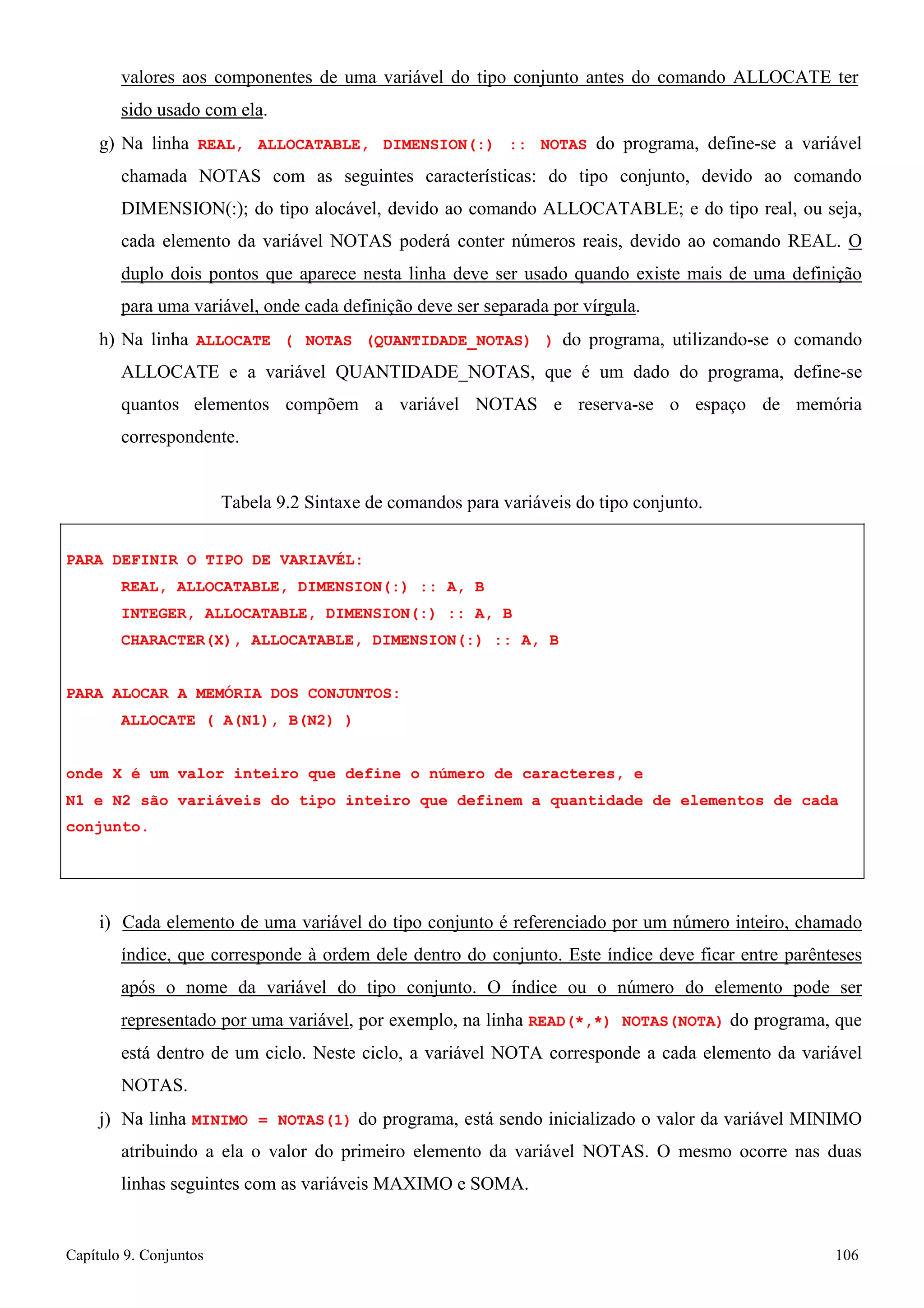 Capítulo 9. Conjuntos 106 
valores aos componentes de uma variável do tipo conjunto antes do comando ALLOCATE ter sido usado com ela. 
g) Na linha REAL, ALLOCATABLE, DIMENSION(:) :: NOTAS do programa, define-se a variável chamada NOTAS com as seguintes características: do tipo conjunto, devido ao comando DIMENSION(:); do tipo alocável, devido ao comando ALLOCATABLE; e do tipo real, ou seja, cada elemento da variável NOTAS poderá conter números reais, devido ao comando REAL. O duplo dois pontos que aparece nesta linha deve ser usado quando existe mais de uma definição para uma variável, onde cada definição deve ser separada por vírgula. 
h) Na linha ALLOCATE ( NOTAS (QUANTIDADE_NOTAS) ) do programa, utilizando-se o comando ALLOCATE e a variável QUANTIDADE_NOTAS, que é um dado do programa, define-se quantos elementos compõem a variável NOTAS e reserva-se o espaço de memória correspondente. 
Tabela 9.2 Sintaxe de comandos para variáveis do tipo conjunto. 
PARA DEFINIR O TIPO DE VARIAVÉL: 
REAL, ALLOCATABLE, DIMENSION(:) :: A, B INTEGER, ALLOCATABLE, DIMENSION(:) :: A, B CHARACTER(X), ALLOCATABLE, DIMENSION(:) :: A, B 
PARA ALOCAR A MEMÓRIA DOS CONJUNTOS: ALLOCATE ( A(N1), B(N2) ) 
onde X é um valor inteiro que define o número de caracteres, e 
N1 e N2 são variáveis do tipo inteiro que definem a quantidade de elementos de cada conjunto. 
i) Cada elemento de uma variável do tipo conjunto é referenciado por um número inteiro, chamado índice, que corresponde à ordem dele dentro do conjunto. Este índice deve ficar entre parênteses após o nome da variável do tipo conjunto. O índice ou o número do elemento pode ser representado por uma variável, por exemplo, na linha READ(*,*) NOTAS(NOTA) do programa, que está dentro de um ciclo. Neste ciclo, a variável NOTA corresponde a cada elemento da variável NOTAS. 
j) Na linha MINIMO = NOTAS(1) do programa, está sendo inicializado o valor da variável MINIMO atribuindo a ela o valor do primeiro elemento da variável NOTAS. O mesmo ocorre nas duas linhas seguintes com as variáveis MAXIMO e SOMA.  