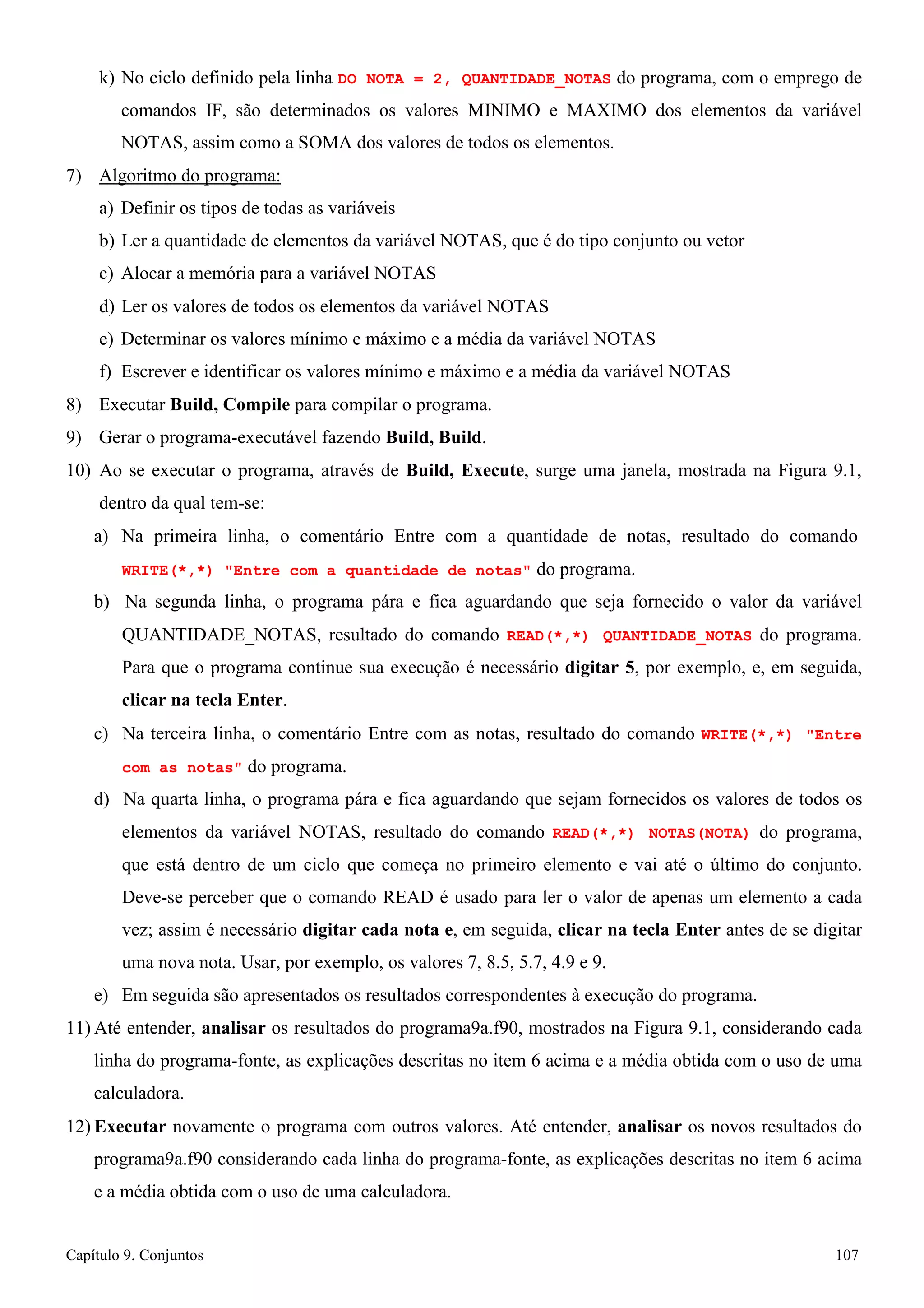 Capítulo 9. Conjuntos 107 
k) No ciclo definido pela linha DO NOTA = 2, QUANTIDADE_NOTAS do programa, com o emprego de comandos IF, são determinados os valores MINIMO e MAXIMO dos elementos da variável NOTAS, assim como a SOMA dos valores de todos os elementos. 
7) Algoritmo do programa: 
a) Definir os tipos de todas as variáveis 
b) Ler a quantidade de elementos da variável NOTAS, que é do tipo conjunto ou vetor c) Alocar a memória para a variável NOTAS 
d) Ler os valores de todos os elementos da variável NOTAS 
e) Determinar os valores mínimo e máximo e a média da variável NOTAS 
f) Escrever e identificar os valores mínimo e máximo e a média da variável NOTAS 
8) Executar Build, Compile para compilar o programa. 
9) Gerar o programa-executável fazendo Build, Build. 
10) Ao se executar o programa, através de Build, Execute, surge uma janela, mostrada na Figura 9.1, dentro da qual tem-se: 
a) Na primeira linha, o comentário Entre com a quantidade de notas, resultado do comando 
WRITE(*,*) Entre com a quantidade de notas do programa. 
b) Na segunda linha, o programa pára e fica aguardando que seja fornecido o valor da variável QUANTIDADE_NOTAS, resultado do comando READ(*,*) QUANTIDADE_NOTAS do programa. Para que o programa continue sua execução é necessário digitar 5, por exemplo, e, em seguida, clicar na tecla Enter. 
c) Na terceira linha, o comentário Entre com as notas, resultado do comando WRITE(*,*) Entre com as notas do programa. 
d) Na quarta linha, o programa pára e fica aguardando que sejam fornecidos os valores de todos os elementos da variável NOTAS, resultado do comando READ(*,*) NOTAS(NOTA) do programa, que está dentro de um ciclo que começa no primeiro elemento e vai até o último do conjunto. Deve-se perceber que o comando READ é usado para ler o valor de apenas um elemento a cada vez; assim é necessário digitar cada nota e, em seguida, clicar na tecla Enter antes de se digitar uma nova nota. Usar, por exemplo, os valores 7, 8.5, 5.7, 4.9 e 9. 
e) Em seguida são apresentados os resultados correspondentes à execução do programa. 
11) Até entender, analisar os resultados do programa9a.f90, mostrados na Figura 9.1, considerando cada linha do programa-fonte, as explicações descritas no item 6 acima e a média obtida com o uso de uma calculadora. 
12) Executar novamente o programa com outros valores. Até entender, analisar os novos resultados do programa9a.f90 considerando cada linha do programa-fonte, as explicações descritas no item 6 acima e a média obtida com o uso de uma calculadora.  